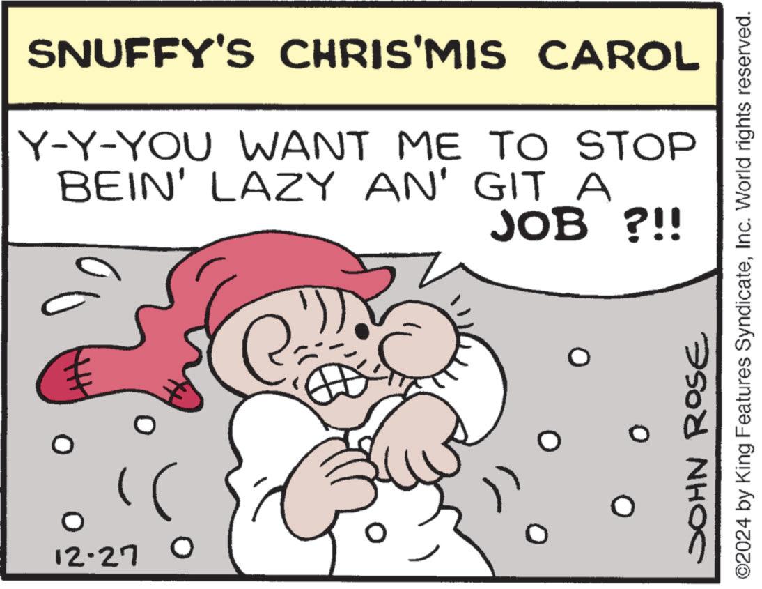 Humour OCR: € 12-270 SNUFFY'S CHRIS'MIS CAROL Y-Y-YOU WANT ME TO STOP BEIN' LAZY AN' GIT A JOB ?!! ?? JOHN ROSE ©2024 by King Features SyndicateInc. World rights reserved. € 12-270 SNUFFY'S CHRIS'MIS CAROL Y - Y - YOU WANT ME TO STOP BEIN ' LAZY AN ' GIT A JOB ? !! ?? JOHN ROSE © 2024 by King Features SyndicateInc. World rights reserved .