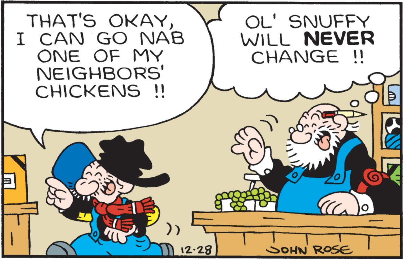 Publication OCR: THAT'S OKAYI CAN GO NAB ONE OF MY NEIGHBORS' CHICKENS !! OL' SNUFFY WILL NEVER CHANGE !! ? 12.28 JOHN ROSE 0 THAT'S OKAYI CAN GO NAB ONE OF MY NEIGHBORS ' CHICKENS !! OL ' SNUFFY WILL NEVER CHANGE !! ? 12.28 JOHN ROSE 0