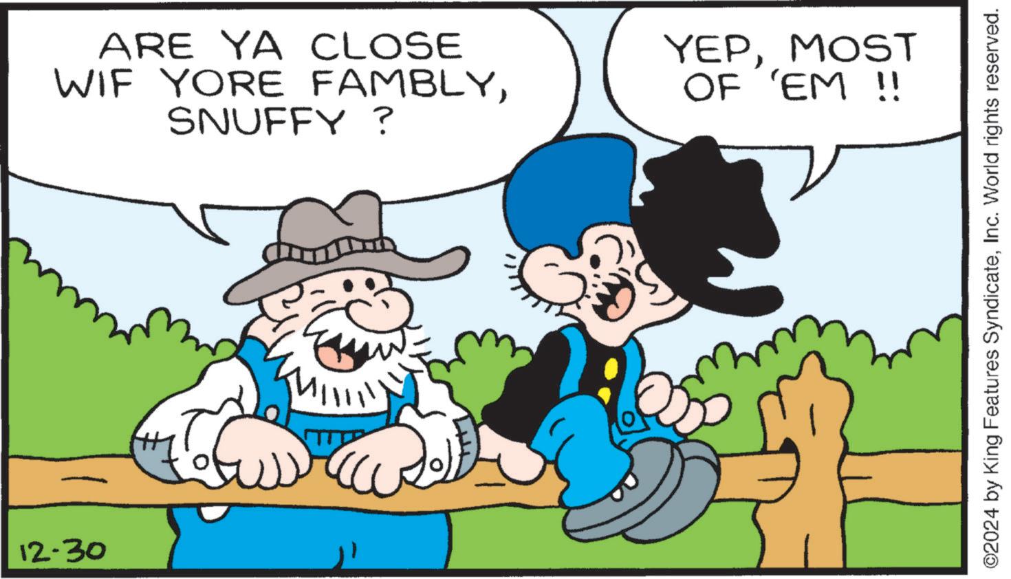 Comics OCR: 12-30 ARE YA CLOSE WIF YORE FAMBLYSNUFFY? YEPMOST OF 'EM !! ?? O2024 by King Features SyndicateInc. World rights reserved. 12-30 ARE YA CLOSE WIF YORE FAMBLYSNUFFY ? YEPMOST OF ' EM !! ?? O2024 by King Features SyndicateInc. World rights reserved .