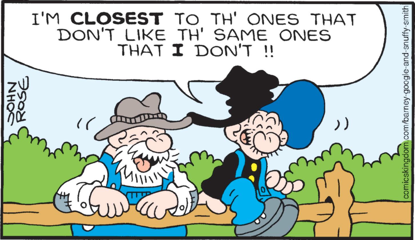 Happiness OCR: NHOC ROSE I'M CLOSEST TO TH' ONES THAT DON'T LIKE TH' SAME ONES THAT I DON'T !! " M >) comicskingdom.com/barney-google-and-snuffy-smith NHOC ROSE I'M CLOSEST TO TH ' ONES THAT DON'T LIKE TH ' SAME ONES THAT I DON'T !! " M > ) comicskingdom.com/barney-google-and-snuffy-smith