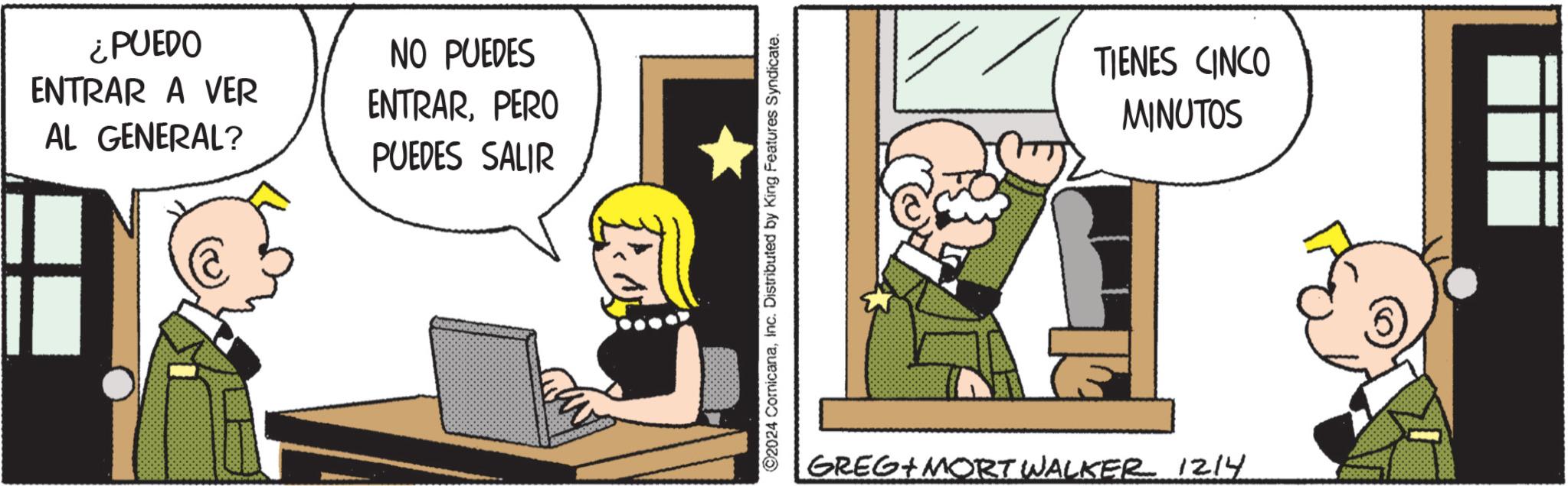 Publication OCR: ¿PUEDO ENTRAR A VER AL GENERAL? NO PUEDES ENTRARPERO PUEDES SALIR ©2024 ComicanaInc. Distributed by King Features Syndicate. TIENES CINCO MINUTOS GREG MORT WALKER 1214 ¿ PUEDO ENTRAR A VER AL GENERAL ? NO PUEDES ENTRARPERO PUEDES SALIR © 2024 ComicanaInc. Distributed by King Features Syndicate . TIENES CINCO MINUTOS GREG MORT WALKER 1214