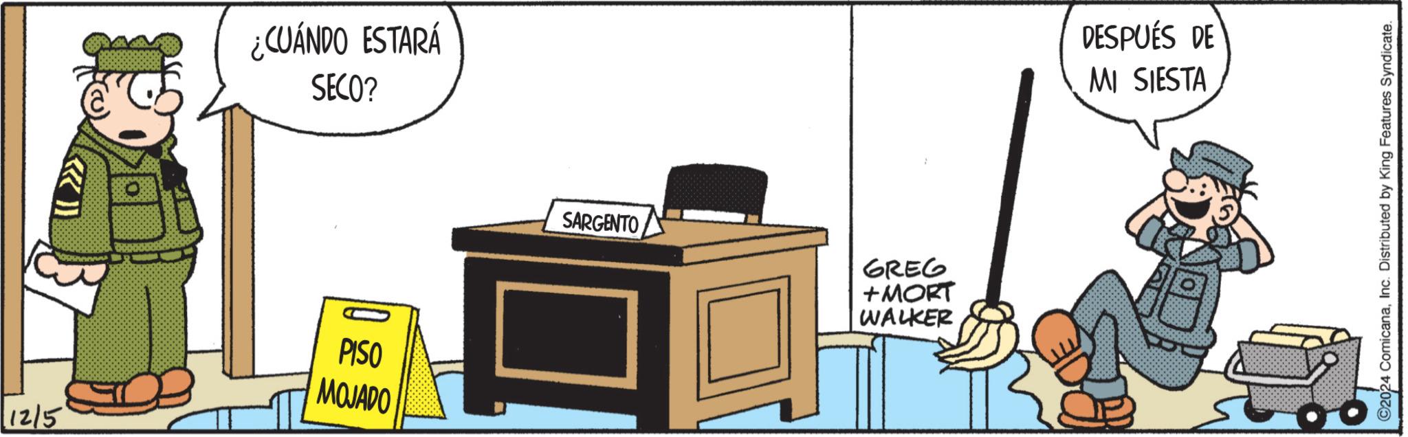 Security OCR: 12/5 ¿CUÁNDO ESTARÁ SECO? PISO MOJADO SARGENTO GREG +MORT WALKER DESPUÉS DE MI SIESTA ©2024 ComicanaInc. Distributed by King Features Syndicate. 12/5 ¿ CUÁNDO ESTARÁ SECO ? PISO MOJADO SARGENTO GREG + MORT WALKER DESPUÉS DE MI SIESTA © 2024 ComicanaInc. Distributed by King Features Syndicate .