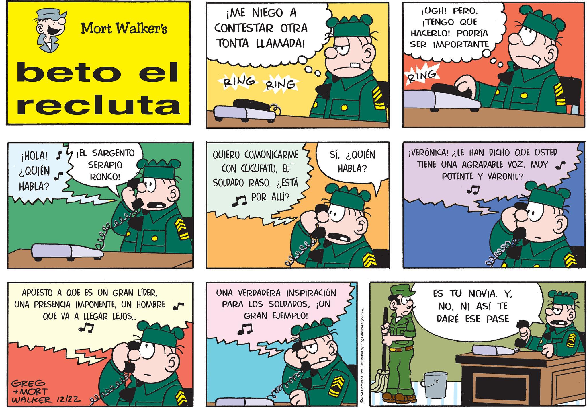 Photo caption OCR: Mort Walker's beto el recluta ¡ME NIEGO A CONTESTAR OTRA TONTA LLAMADA! RING RING ¡UGH! PERO¡TENGO QUE HACERLO! PODRÍA SER IMPORTANTE RING ¡HOLA! ¡EL SARGENTO ¿QUIÉN HABLA? SERAPIO RONCO! keee 5 ?» QUIERO COMUNICARME CON CUCUFATOEL SOLDADO RASO. ¿ESTÁ POR ALLl? Sí¿QUIÉN HABLA? ¡VERÓNICA! ¿LE HAN DICHO QUE USTED TIENE UNA AGRADABLE VOZMUY POTENTE Y VARONIL? APUESTO A QUE ES UN GRAN LÍDERUN HOMBRE QUE VA A LLEGAR LEJOS... 5 UNA VERDADERA INSPIRACIÓN PARA LOS SOLDADOS¡UN GRAN EJEMPLO! GREG +MORT WALKER 12/22 (( >>>>> ©2024 ComicanaInc. Distributed by King Features Syndicate. ES TU NOVIA. YNI ASÍ TE DARÉ ESE PASE Mort Walker's beto el recluta ¡ ME NIEGO A CONTESTAR OTRA TONTA LLAMADA ! RING RING ¡ UGH ! PERO¡ TENGO QUE HACERLO ! PODRÍA SER IMPORTANTE RING ¡ HOLA ! ¡ EL SARGENTO ¿ QUIÉN HABLA ? SERAPIO RONCO ! keee 5 ? » QUIERO COMUNICARME CON CUCUFATOEL SOLDADO RASO . ¿ ESTÁ POR ALLl ? Sí¿ QUIÉN HABLA ? ¡ VERÓNICA ! ¿ LE HAN DICHO QUE USTED TIENE UNA AGRADABLE VOZMUY POTENTE Y VARONIL ? APUESTO A QUE ES UN GRAN LÍDERUNA PRESENCIA IMPONENTEUN HOMBRE QUE VA A LLEGAR LEJOS ... 5 UNA VERDADERA INSPIRACIÓN PARA LOS SOLDADOS¡ UN GRAN EJEMPLO ! GREG + MORT WALKER 12/22 ( ( >>>>> © 2024 ComicanaInc. Distributed by King Features Syndicate . ES TU NOVIA . YNI ASÍ TE DARÉ ESE PASE