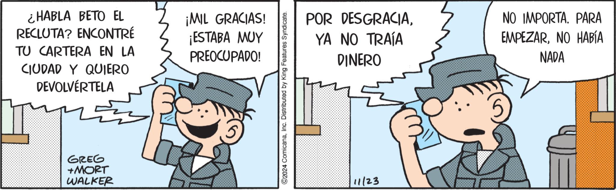 Thumb OCR: ¿HABLA BETO EL RECLUTA? ENCONTRÉ TU CARTERA EN LA CIUDAD Y QUIERO DEVOLVÉRTELA ¡MIL GRACIAS! ¡ESTABA MUY PREOCUPADO! GREG +MORT WALKER ©2024 ComicanaInc. Distributed by King Features Syndicate. POR DESGRACIAYA NO TRAÍA DINERO NO IMPORTA. PARA EMPEZARNO HABÍA NADA 11/23 ¿ HABLA BETO EL RECLUTA ? ENCONTRÉ TU CARTERA EN LA CIUDAD Y QUIERO DEVOLVÉRTELA ¡ MIL GRACIAS ! ¡ ESTABA MUY PREOCUPADO ! GREG + MORT WALKER © 2024 ComicanaInc. Distributed by King Features Syndicate . POR DESGRACIAYA NO TRAÍA DINERO NO IMPORTA . PARA EMPEZARNO HABÍA NADA 11/23