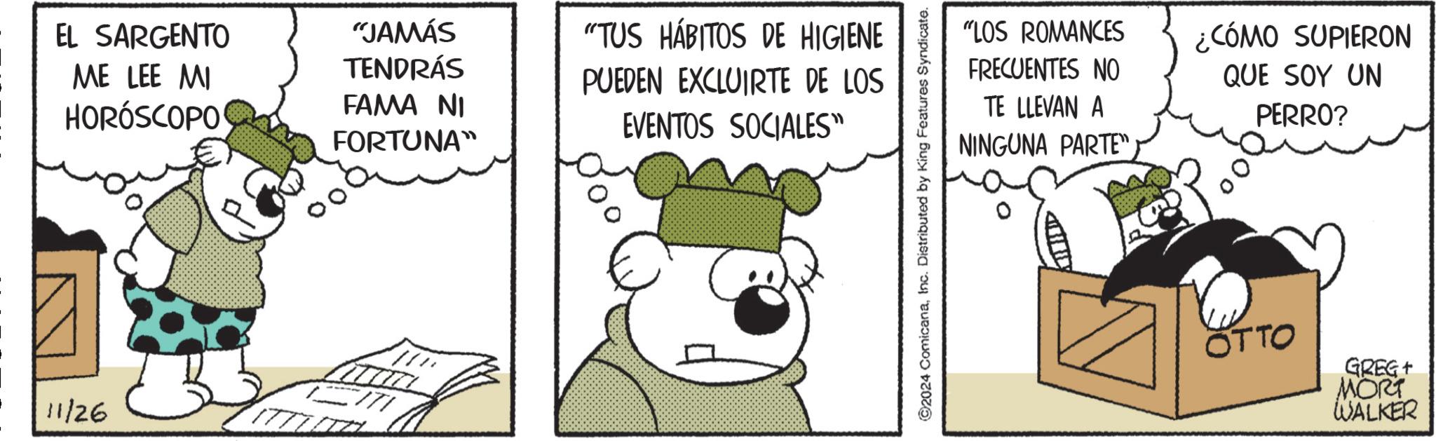 Art OCR: 11/26 EL SARGENTO ME LEE MI HORÓSCOPO "JAMÁS TENDRÁS FAMA NI FORTUNA" "TUS HÁBITOS DE HIGIENE PUEDEN EXCLUIRTE DE LOS EVENTOS SOCIALES" ©2024 ComicanaInc. Distributed by King Features Syndicate. "LOS ROMANCES FRECUENTES NO TE LLEVAN A NINGUNA PARTE"¿CÓMO SUPIERON QUE SOY UN PERRO? OTTO GREG+ MORT WALKER 11/26 EL SARGENTO ME LEE MI HORÓSCOPO " JAMÁS TENDRÁS FAMA NI FORTUNA " " TUS HÁBITOS DE HIGIENE PUEDEN EXCLUIRTE DE LOS EVENTOS SOCIALES " © 2024 ComicanaInc. Distributed by King Features Syndicate . " LOS ROMANCES FRECUENTES NO TE LLEVAN A NINGUNA PARTE "¿ CÓMO SUPIERON QUE SOY UN PERRO ? OTTO GREG + MORT WALKER