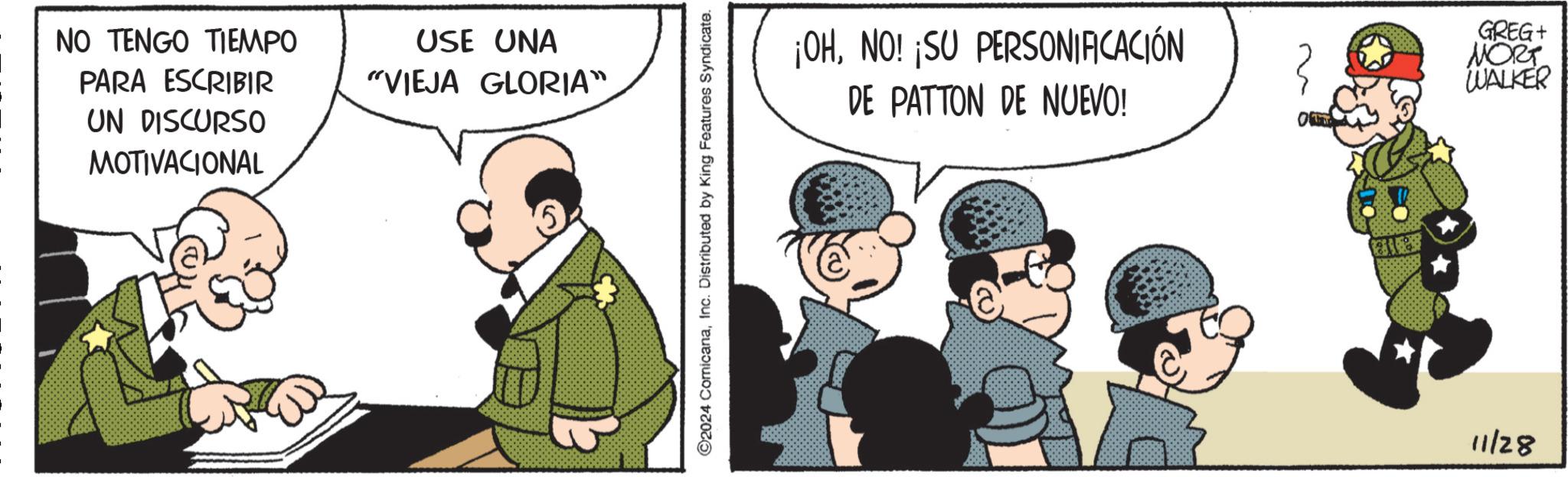 Event OCR: NO TENGO TIEMPO PARA ESCRIBIR UN DISCURSO MOTIVACIONAL USE UNA "VIEJA GLORIA" ©2024 ComicanaInc. Distributed by King Features Syndicate. ¡OHNO! ¡SU PERSONIFICACIÓN 3 DE PATTON DE NUEVO! 11/28 GREG+ MORT WALKER NO TENGO TIEMPO PARA ESCRIBIR UN DISCURSO MOTIVACIONAL USE UNA " VIEJA GLORIA " © 2024 ComicanaInc. Distributed by King Features Syndicate . ¡ OHNO ! ¡ SU PERSONIFICACIÓN 3 DE PATTON DE NUEVO ! 11/28 GREG + MORT WALKER
