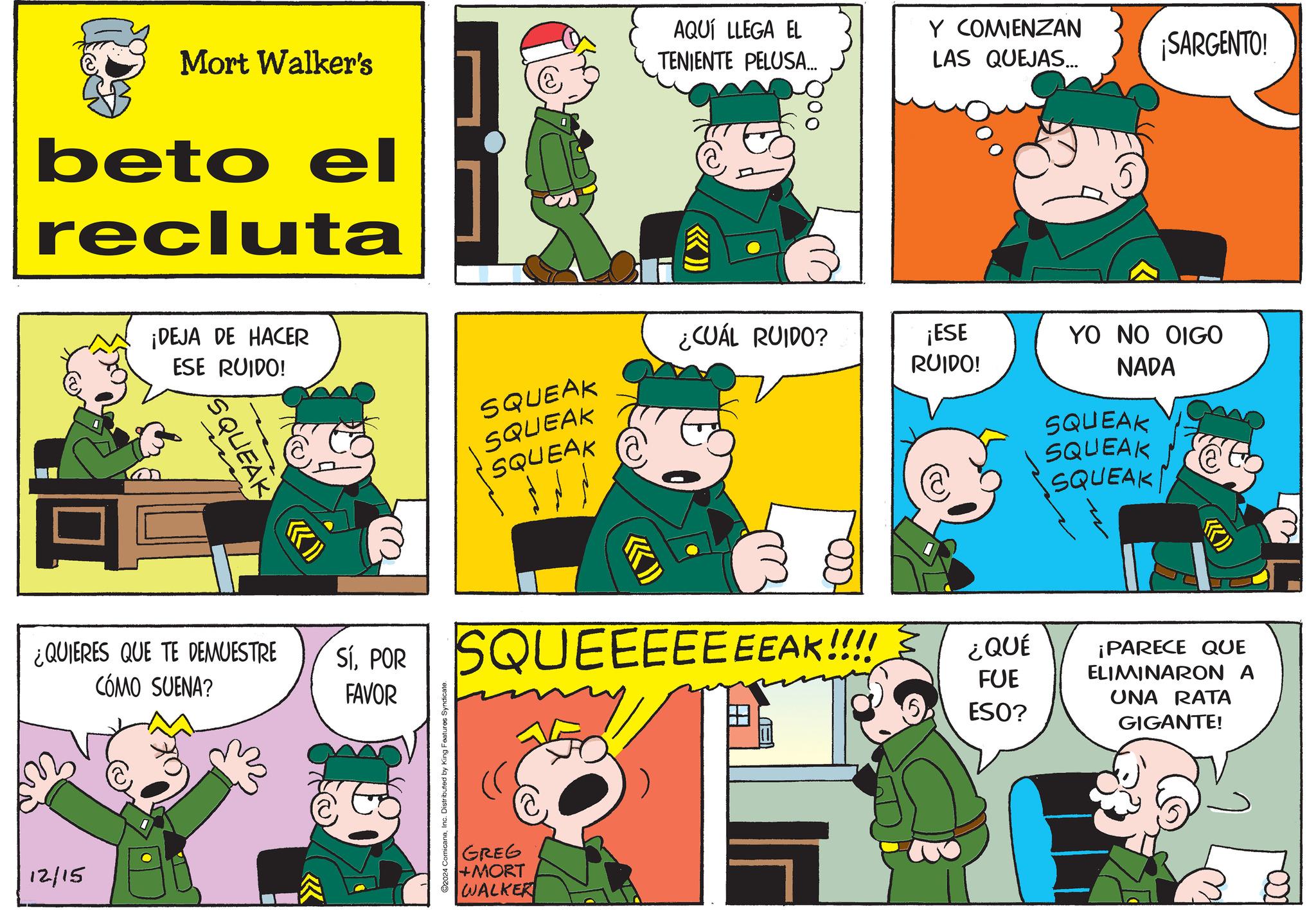 Rectangle OCR: 12/15 Mort Walker's beto el recluta ¡DEJA DE HACER ESE RUIDO! SQUEAK (( >>>> AQUÍ LLEGA EL TENIENTE PELUSA... Y COMIENZAN ¡SARGENTO! LAS QUEJAS... ¿CUÁL RUIDO? SQUEAK ¡ESE RUIDO! YO NO OIGO SQUEAK SQUEAK NADA SQUEAK SQUEAK O SQUEAK ¿QUIERES QUE TE DEMUESTRE CÓMO SUENA? SI. POR SQUEEEEEEEAK!!!! FAVOR 2024 ComicanaInc. Distributed by King Features Syndicate. GREG +MORT WALKER EU ¿QUÉ FUE ESO? ¡PARECE QUE ELIMINARON A UNA RATA GIGANTE! w 12/15 Mort Walker's beto el recluta ¡ DEJA DE HACER ESE RUIDO ! SQUEAK ( ( >>>> AQUÍ LLEGA EL TENIENTE PELUSA ... Y COMIENZAN ¡ SARGENTO ! LAS QUEJAS ... ¿ CUÁL RUIDO ? SQUEAK ¡ ESE RUIDO ! YO NO OIGO SQUEAK SQUEAK NADA SQUEAK SQUEAK O SQUEAK ¿ QUIERES QUE TE DEMUESTRE CÓMO SUENA ? SI . POR SQUEEEEEEEAK !!!! FAVOR 2024 ComicanaInc. Distributed by King Features Syndicate . GREG + MORT WALKER EU ¿ QUÉ FUE ESO ? ¡ PARECE QUE ELIMINARON A UNA RATA GIGANTE ! w