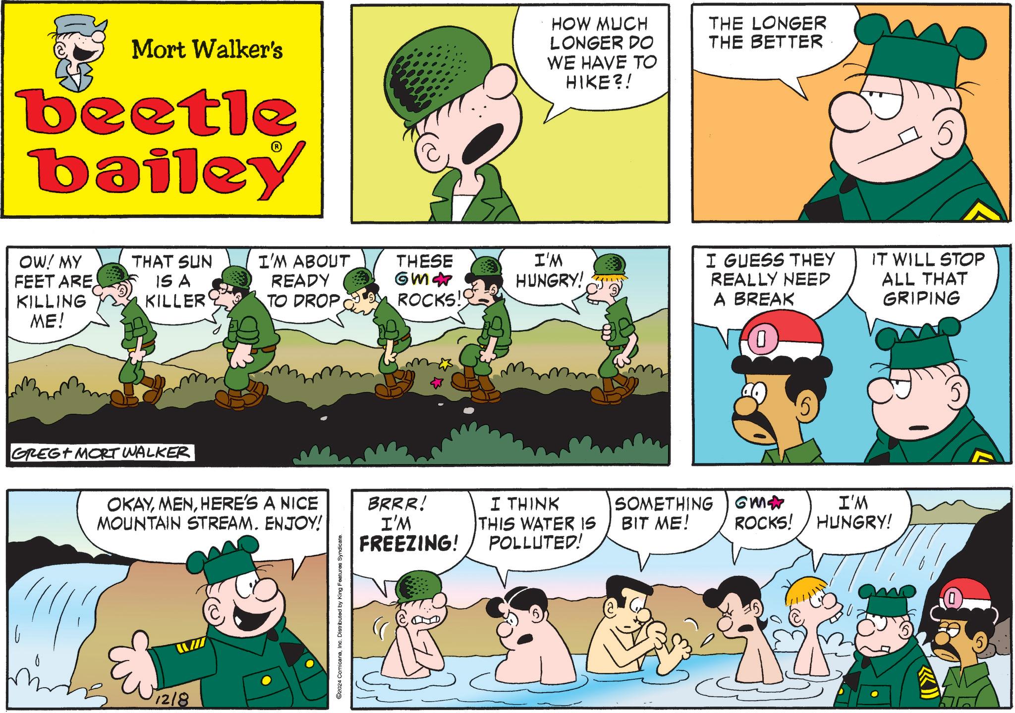 Font OCR: Mort Walker's beetle bailey HOW MUCH LONGER DO WE HAVE TO HIKE?! THE LONGER THE BETTER OW! MY FEET ARE KILLING THAT SUN I'M ABOUT THESE IS A KILLER READY GM? I'M HUNGRY! TO DROP ROCKS! ME! GREG MORT WALKER OKAYHERE'S A NICE MOUNTAIN STREAM. ENJOY! ? 12/8 ©2024 ComicanaInc. Distributed by King Features Syndicate. BRRR! I'M FREEZING! I GUESS THEY REALLY NEED A BREAK 0 IT WILL STOP ALL THAT GRIPING 5 I THINK THIS WATER IS POLLUTED! SOMETHING BIT ME! GM? I'M ROCKS! HUNGRY! Mort Walker's beetle bailey HOW MUCH LONGER DO WE HAVE TO HIKE ?! THE LONGER THE BETTER OW ! MY FEET ARE KILLING THAT SUN I'M ABOUT THESE IS A KILLER READY GM ? I'M HUNGRY ! TO DROP ROCKS ! ME ! GREG MORT WALKER OKAYHERE'S A NICE MOUNTAIN STREAM . ENJOY ! ? 12/8 © 2024 ComicanaInc. Distributed by King Features Syndicate . BRRR ! I'M FREEZING ! I GUESS THEY REALLY NEED A BREAK 0 IT WILL STOP ALL THAT GRIPING 5 I THINK THIS WATER IS POLLUTED ! SOMETHING BIT ME ! GM ? I'M ROCKS ! HUNGRY !