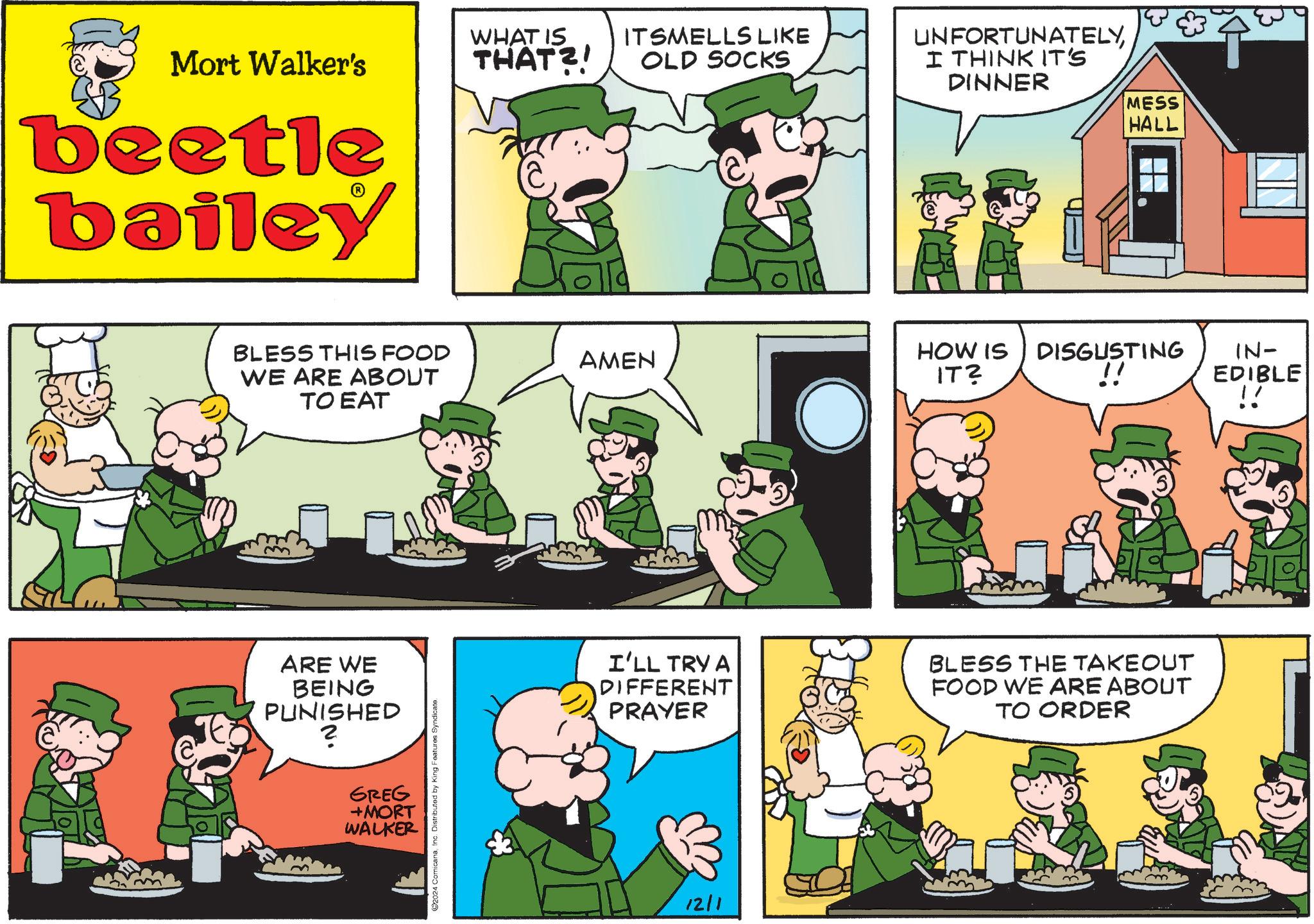 Line OCR: Mort Walker's beetle bailey BLESS THIS FOOD WE ARE ABOUT TO EAT ARE WE BEING PUNISHED ? GREG +MORT WALKER 2024 ComicanaInc. Distributed by King Features Syndicate. WHAT IS THAT?! ITSMELLS LIKE OLD SOCKS UNFORTUNATELYI THINK IT'S DINNER MESS HALL AMEN HOW IS IT2 DISGUSTING !! IN- EDIBLE !! I'LL TRY A DIFFERENT PRAYER BLESS THE TAKEOUT FOOD WE ARE ABOUT TO ORDER 12/1 Mort Walker's beetle bailey BLESS THIS FOOD WE ARE ABOUT TO EAT ARE WE BEING PUNISHED ? GREG + MORT WALKER 2024 ComicanaInc. Distributed by King Features Syndicate . WHAT IS THAT ?! ITSMELLS LIKE OLD SOCKS UNFORTUNATELYI THINK IT'S DINNER MESS HALL AMEN HOW IS IT2 DISGUSTING !! IN- EDIBLE !! I'LL TRY A DIFFERENT PRAYER BLESS THE TAKEOUT FOOD WE ARE ABOUT TO ORDER 12/1