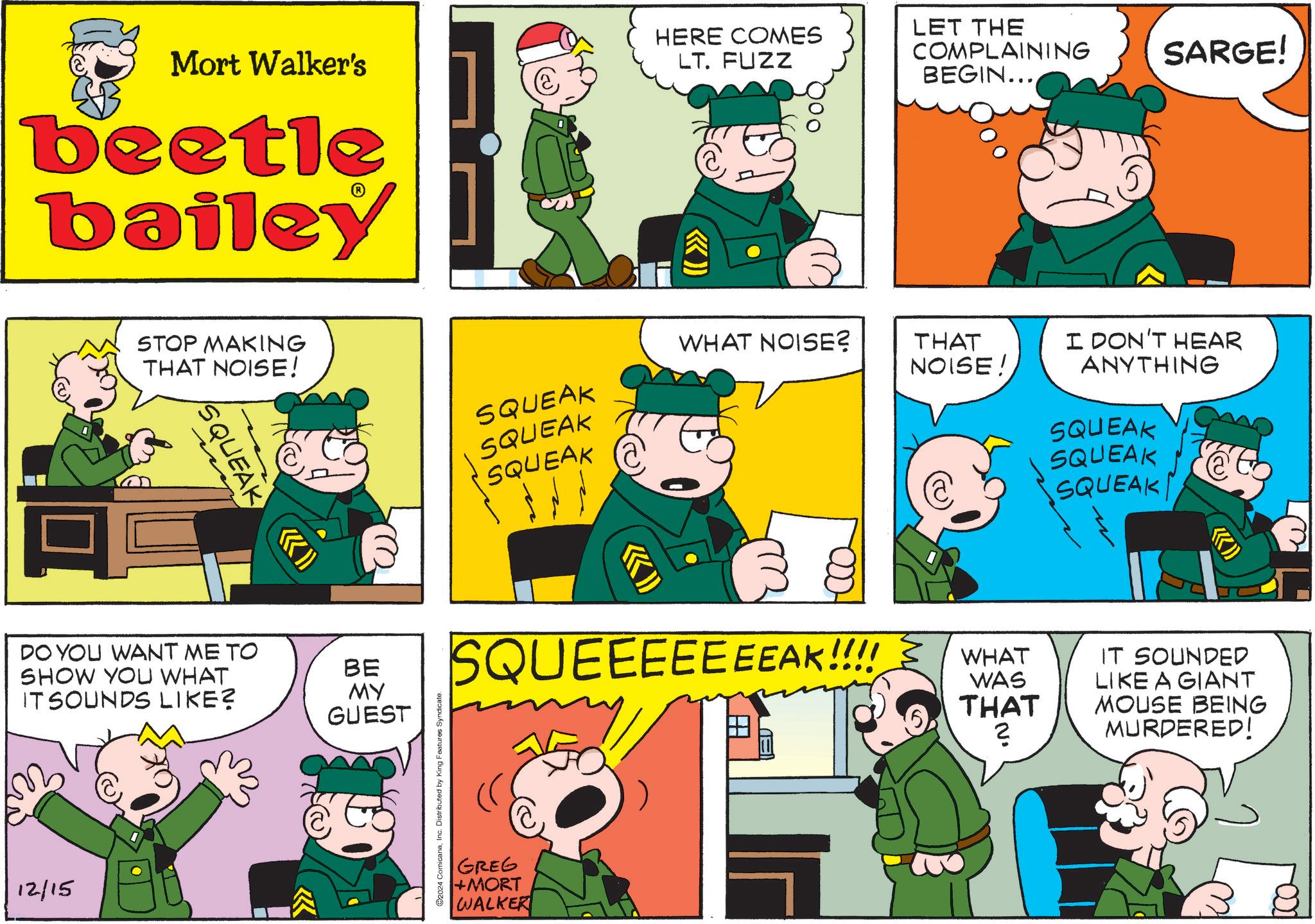 Mammal OCR: Mort Walker's beetle bailey STOP MAKING THAT NOISE! ?? SQUEAK (( >>>> DO YOU WANT ME TO SHOW YOU WHAT IT SOUNDS LIKE? BE MY GUEST 12/15 >> C2024 ComicanaInc. Distributed by King Features Syndicate. HERE COMES LT. FUZZ LET THE COMPLAINING BEGIN... WHAT NOISE? SQUEAK SQUEAK THAT NOISE! SQUEAK SQUEEEEEEEAK!!!! GREG +MORT WALKER EU SARGE! I DON'T HEAR ANYTHING SQUEAK SQUEAK SQUEAK @ <<<)) WHAT WAS THAT ? IT SOUNDED LIKE A GIANT MOUSE BEING MURDERED! m Mort Walker's beetle bailey STOP MAKING THAT NOISE ! ?? SQUEAK ( ( >>>> DO YOU WANT ME TO SHOW YOU WHAT IT SOUNDS LIKE ? BE MY GUEST 12/15 >> C2024 ComicanaInc. Distributed by King Features Syndicate . HERE COMES LT . FUZZ LET THE COMPLAINING BEGIN ... WHAT NOISE ? SQUEAK SQUEAK THAT NOISE ! SQUEAK SQUEEEEEEEAK !!!! GREG + MORT WALKER EU SARGE ! I DON'T HEAR ANYTHING SQUEAK SQUEAK SQUEAK @ <<< ) ) WHAT WAS THAT ? IT SOUNDED LIKE A GIANT MOUSE BEING MURDERED ! m