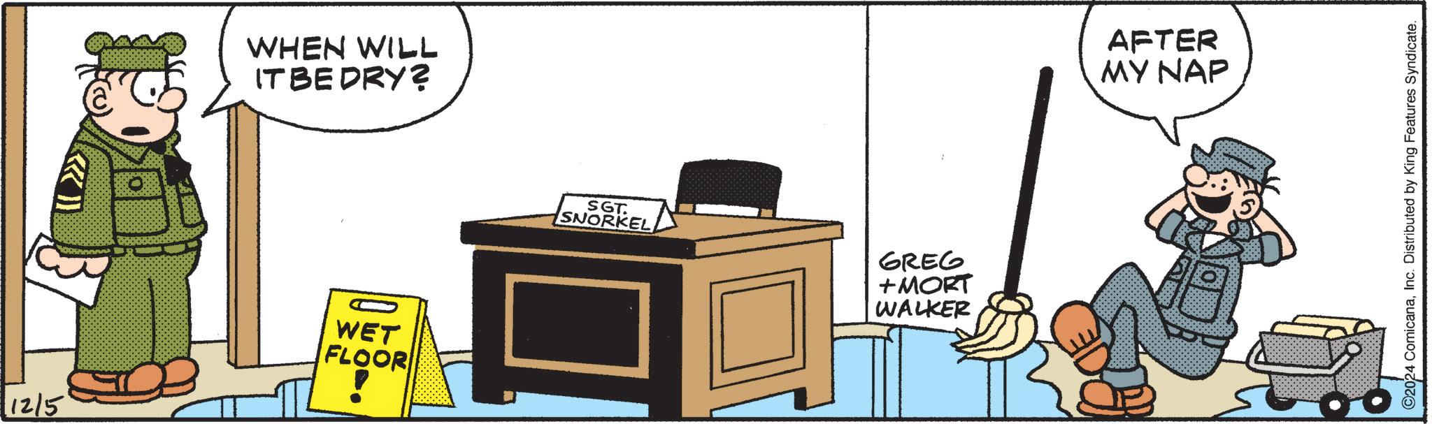 Art OCR: 12/5 WHEN WILL IT BE DRY? WET FLOOR SGT. SNORKEL GREG +MORT WALKER AFTER MY NAP ©2024 ComicanaInc. Distributed by King Features Syndicate. 12/5 WHEN WILL IT BE DRY ? WET FLOOR SGT . SNORKEL GREG + MORT WALKER AFTER MY NAP © 2024 ComicanaInc. Distributed by King Features Syndicate .