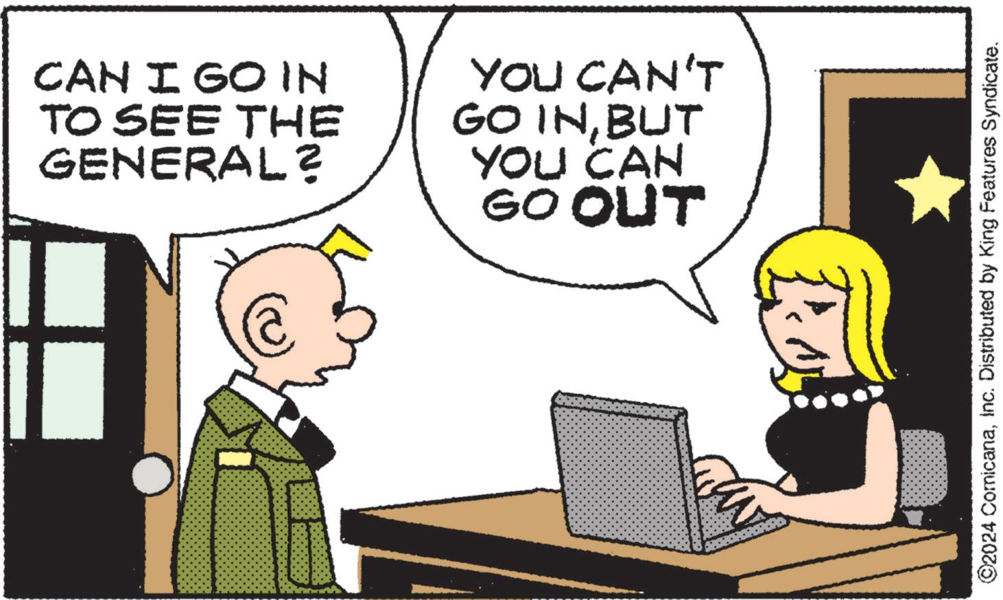 Happy OCR: CAN I GO IN TO SEE THE GENERAL? YOU CAN'T GO INBUT YOU CAN GO OUT ©2024 ComicanaInc. Distributed by King Features Syndicate. CAN I GO IN TO SEE THE GENERAL ? YOU CAN'T GO INBUT YOU CAN GO OUT © 2024 ComicanaInc. Distributed by King Features Syndicate .