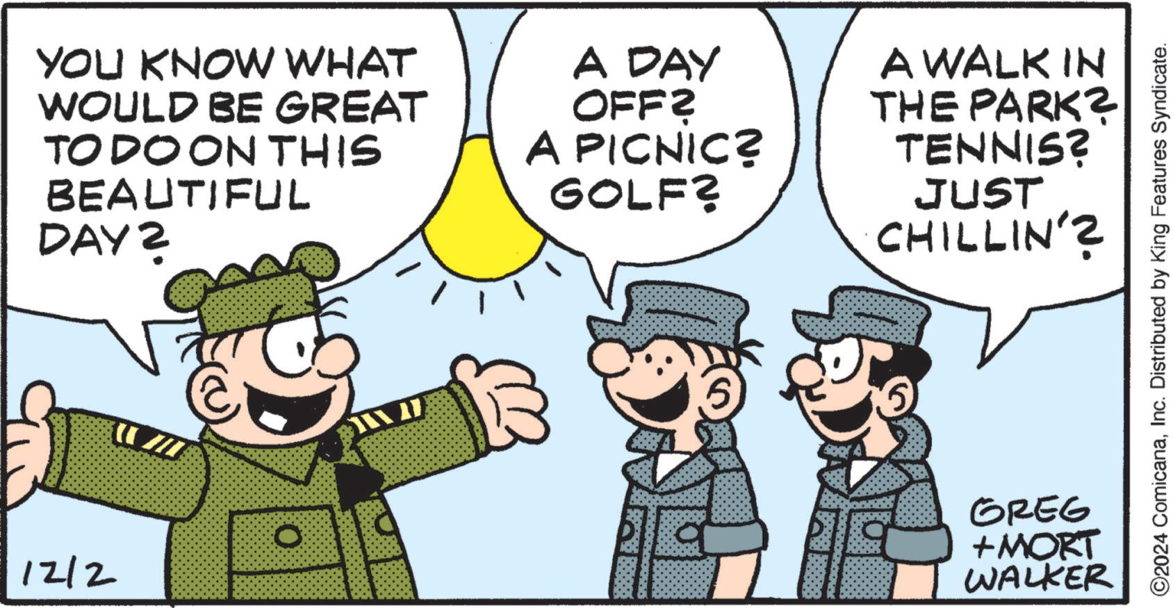 Social group OCR: YOU KNOW WHAT WOULD BE GREAT TO DO ON THIS BEAUTIFUL DAY 2 A DAY OFF? A PICNIC? GOLF? A WALK IN THE PARK? TENNIS? JUST CHILLIN'? 12/2 O GREG + MORT WALKER ©2024 ComicanaInc. Distributed by King Features Syndicate. YOU KNOW WHAT WOULD BE GREAT TO DO ON THIS BEAUTIFUL DAY 2 A DAY OFF ? A PICNIC ? GOLF ? A WALK IN THE PARK ? TENNIS ? JUST CHILLIN ' ? 12/2 O GREG + MORT WALKER © 2024 ComicanaInc. Distributed by King Features Syndicate .