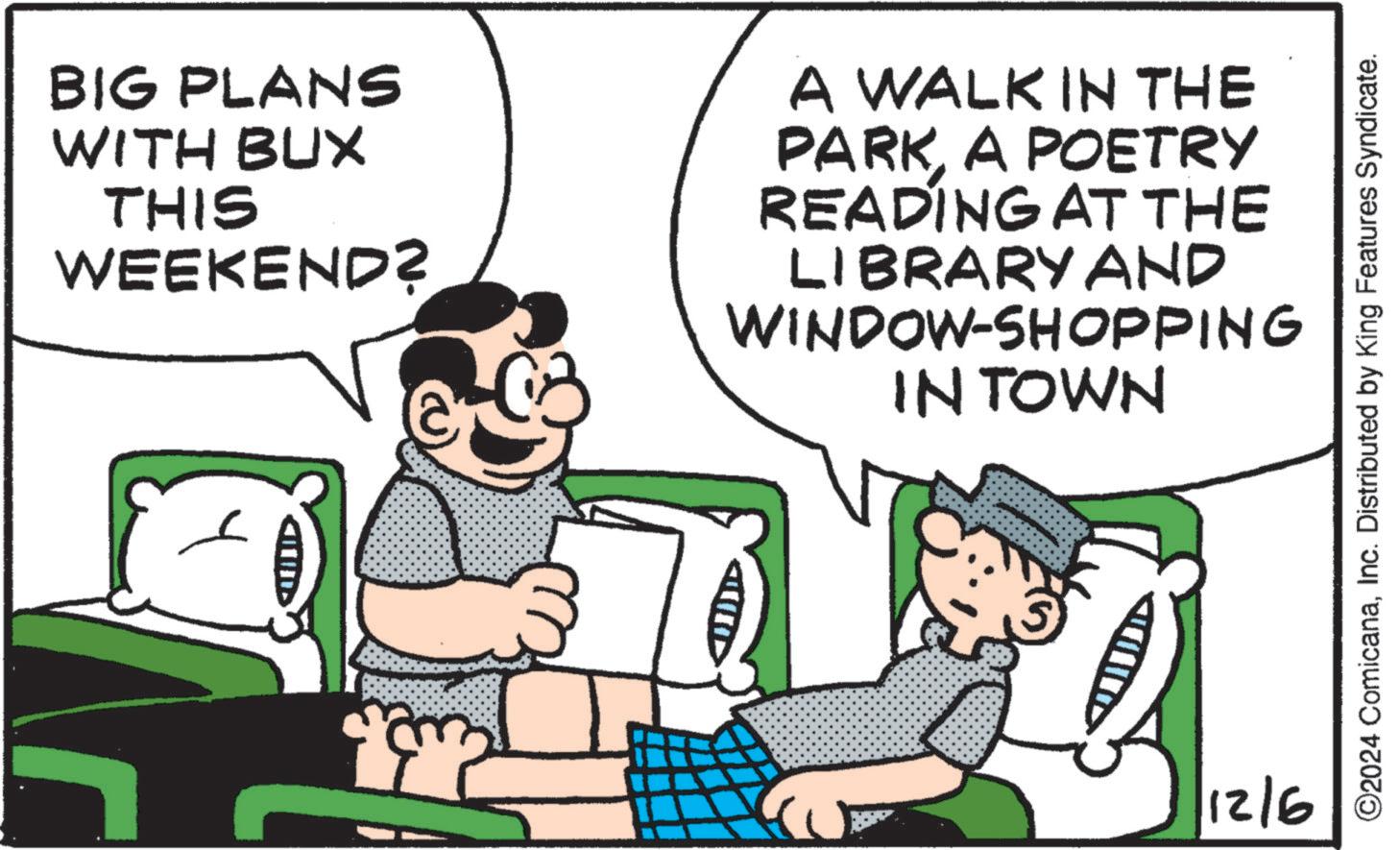 Line OCR: BIG PLANS WITH BUX THIS WEEKEND? A WALK IN THE PARKA POETRY READING AT THE LIBRARY AND WINDOW-SHOPPING IN TOWN ? 12/6 ©2024 ComicanaInc. Distributed by King Features Syndicate. BIG PLANS WITH BUX THIS WEEKEND ? A WALK IN THE PARKA POETRY READING AT THE LIBRARY AND WINDOW - SHOPPING IN TOWN ? 12/6 © 2024 ComicanaInc. Distributed by King Features Syndicate .