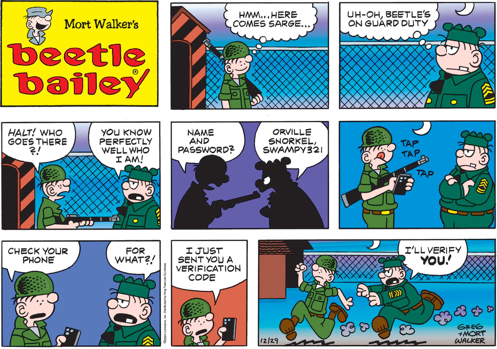 Art OCR: Mort Walker's beetle bailey HALT! WHO GOES THERE ?! YOU KNOW PERFECTLY WELL WHO I AM! CHECK YOUR PHONE FOR WHAT?! 2024 ComicanaInc. Distributed by King Features Syndicate. HMM...HERE COMES SARGE... UH-OHBEETLE'S ON GUARD DUTY NAME AND PASSWORD? ORVILLE SNORKELSWAMPY321 TAP TAP TAP I JUST SENT YOU A VERIFICATION CODE I'LL VERIFY YOU!' X GREG +MORT 12/29 WALKER Mort Walker's beetle bailey HALT ! WHO GOES THERE ? ! YOU KNOW PERFECTLY WELL WHO I AM ! CHECK YOUR PHONE FOR WHAT ?! 2024 ComicanaInc. Distributed by King Features Syndicate . HMM ... HERE COMES SARGE ... UH - OHBEETLE'S ON GUARD DUTY NAME AND PASSWORD ? ORVILLE SNORKELSWAMPY321 TAP TAP TAP I JUST SENT YOU A VERIFICATION CODE I'LL VERIFY YOU ! ' X GREG + MORT 12/29 WALKER