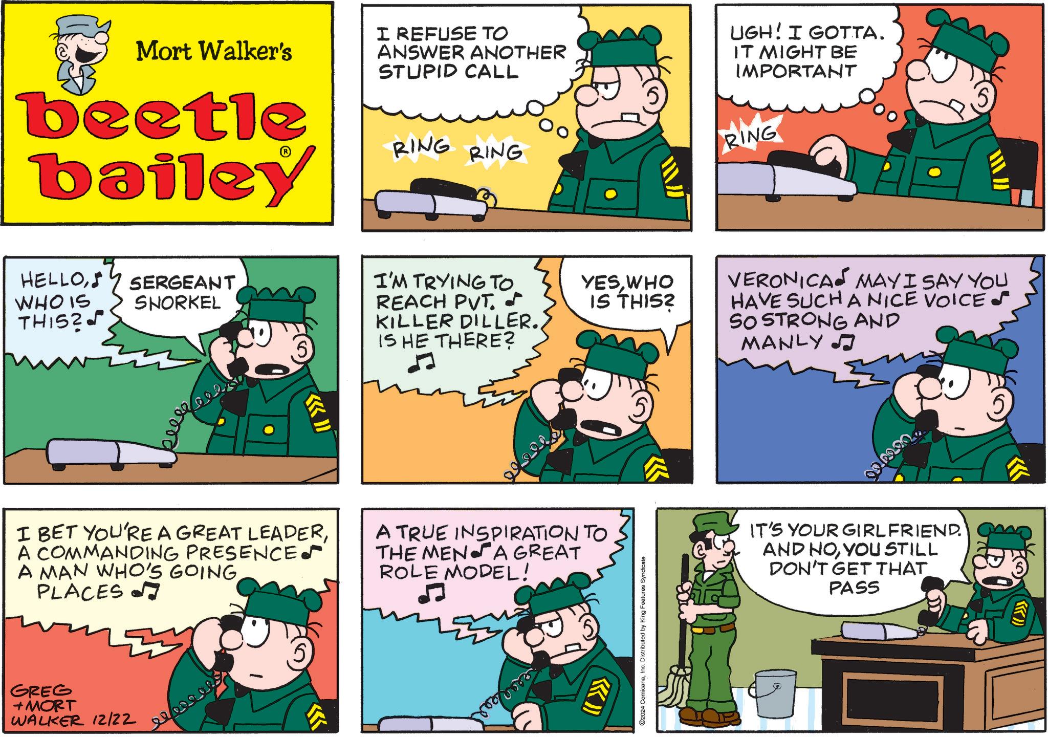Rectangle OCR: Mort Walker's beetle bailey I REFUSE TO ANSWER ANOTHER STUPID CALL RING RING UGH! I GOTTA. IT MIGHT BE IMPORTANT RING HELLOWHO IS THIS? SERGEANT SNORKEL beee ?» I'M TRYING TO. REACH PVT. YESWHO IS THIS? KILLER DILLER.IS HE THERE? I BET YOU'RE A GREAT LEADERA COMMANDING PRESENCES A MAN WHO'S GOINGPLACES A TRUE INSPIRATION TO THE MEN A GREAT ROLE MODEL! GREG + MORT WALKER 12/22 Sear (( >>>> 02024 ComicanaInc. Distributed by King Features Syndicate. VERONICA MAY I SAY YOU HAVE SUCH A NICE VOICES SO STRONG AND MANLY ? IT'S YOUR GIRLFRIEND. AND NOYOU STILL DON'T GET THAT PASS N Mort Walker's beetle bailey I REFUSE TO ANSWER ANOTHER STUPID CALL RING RING UGH ! I GOTTA . IT MIGHT BE IMPORTANT RING HELLOWHO IS THIS ? SERGEANT SNORKEL beee ? » I'M TRYING TO . REACH PVT . YESWHO IS THIS ? KILLER DILLER .IS HE THERE ? I BET YOU'RE A GREAT LEADERA COMMANDING PRESENCES A MAN WHO'S GOINGPLACES A TRUE INSPIRATION TO THE MEN A GREAT ROLE MODEL ! GREG + MORT WALKER 12/22 Sear ( ( >>>> 02024 ComicanaInc. Distributed by King Features Syndicate . VERONICA MAY I SAY YOU HAVE SUCH A NICE VOICES SO STRONG AND MANLY ? IT'S YOUR GIRLFRIEND . AND NOYOU STILL DON'T GET THAT PASS N
