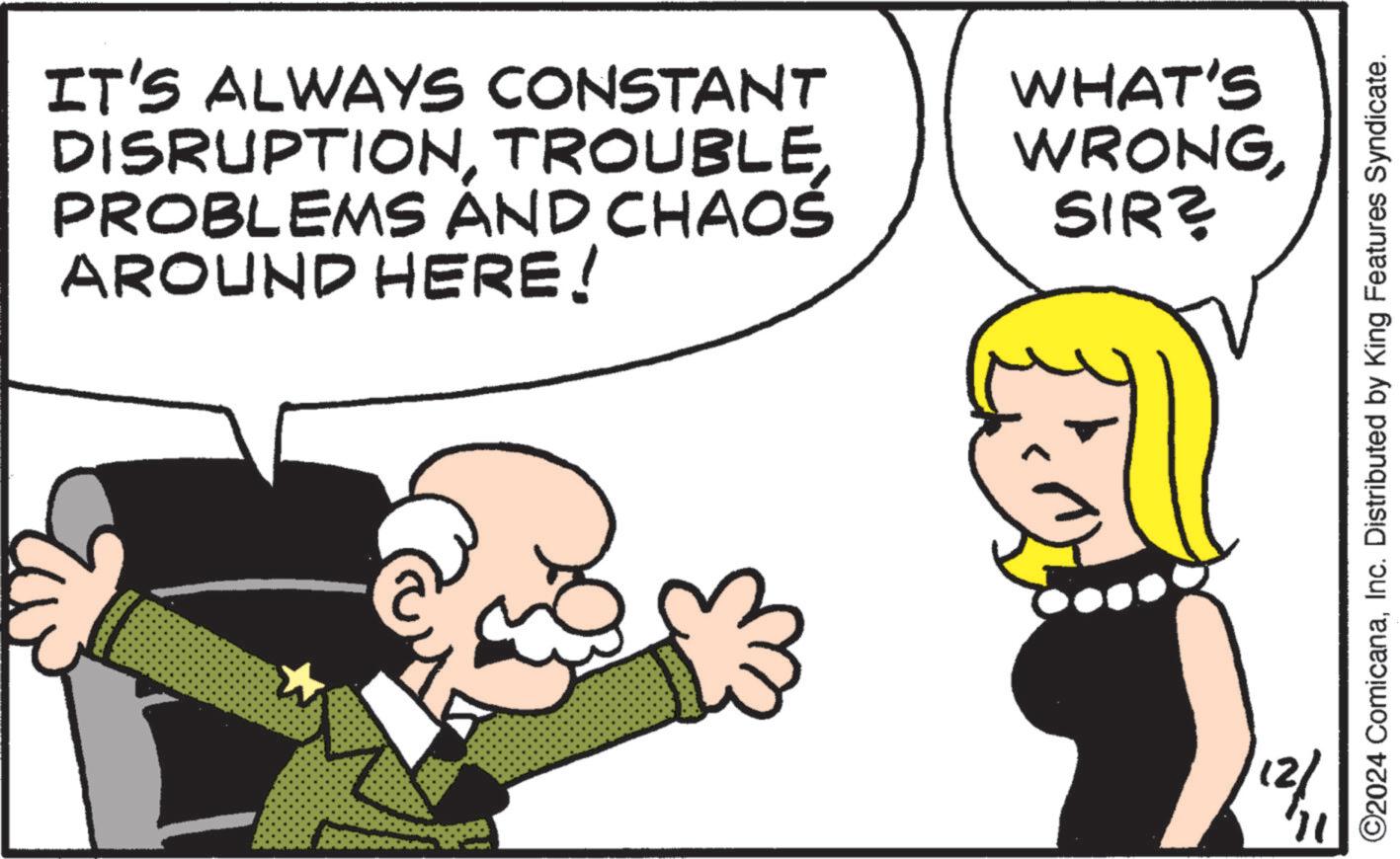 Happy OCR: IT'S ALWAYS CONSTANT DISRUPTIONPROBLEMS AND CHAOS AROUND HERE! WHAT'S WRONGSIR? 12/ 11 ©2024 ComicanaInc. Distributed by King Features Syndicate. IT'S ALWAYS CONSTANT DISRUPTIONPROBLEMS AND CHAOS AROUND HERE ! WHAT'S WRONGSIR ? 12 / 11 © 2024 ComicanaInc. Distributed by King Features Syndicate .