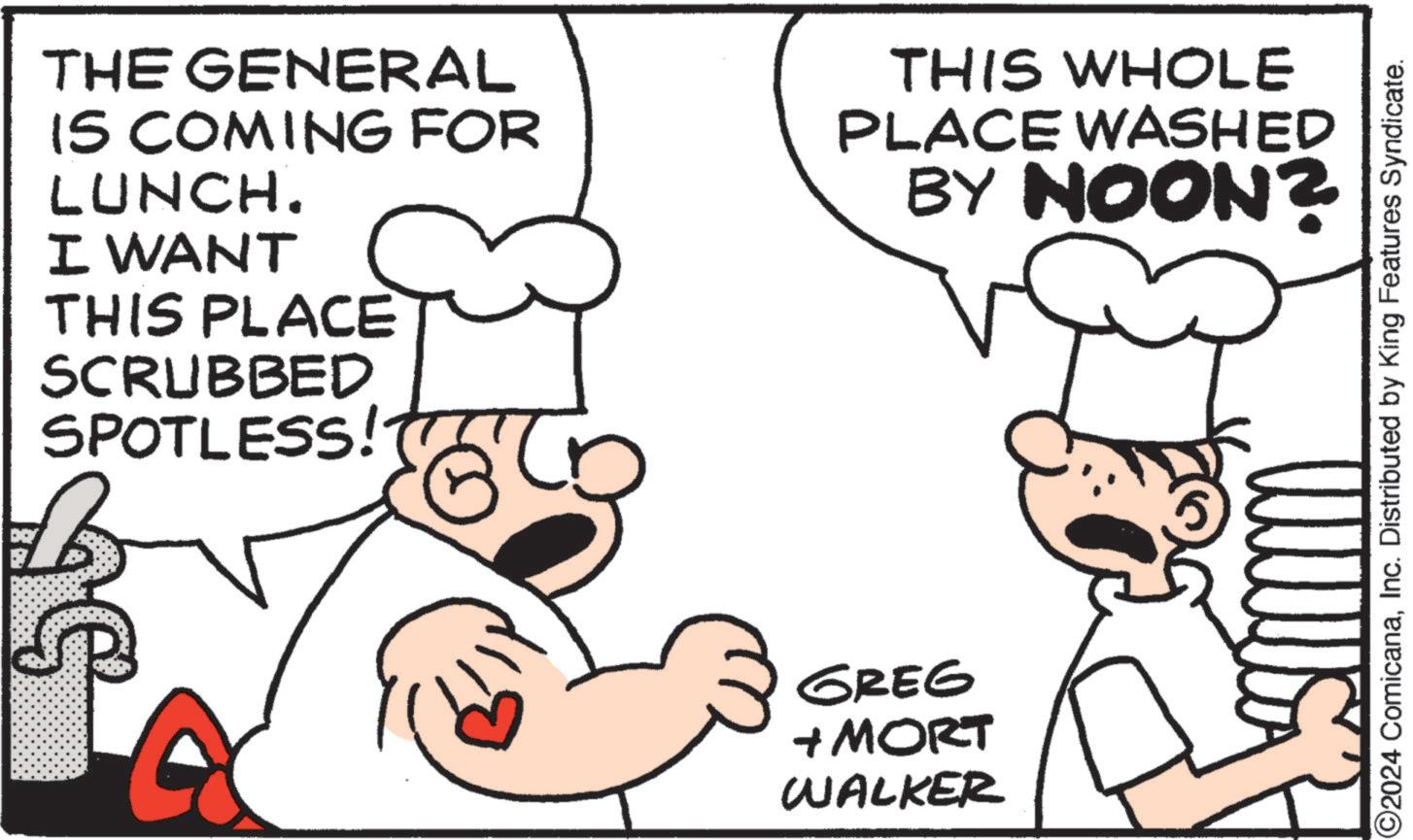 Font OCR: THE GENERAL IS COMING FOR LUNCH. I WANT THIS PLACE SCRUBBED SPOTLESS! THIS WHOLE PLACE WASHED BY NOON? GREG + MORT WALKER O2024 ComicanaInc. Distributed by King Features Syndicate. THE GENERAL IS COMING FOR LUNCH . I WANT THIS PLACE SCRUBBED SPOTLESS ! THIS WHOLE PLACE WASHED BY NOON ? GREG + MORT WALKER O2024 ComicanaInc. Distributed by King Features Syndicate .