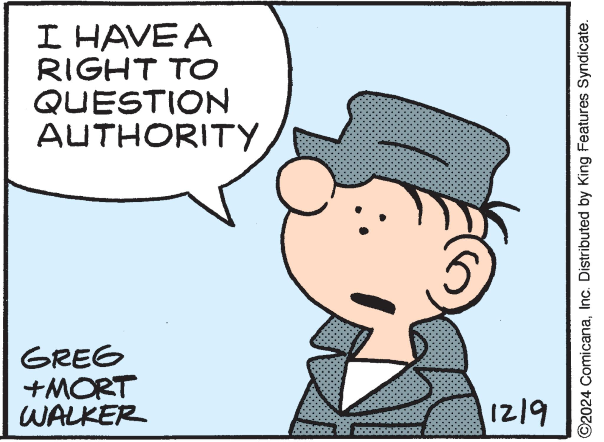 Sharing OCR: I HAVE A RIGHT TO QUESTION AUTHORITY GREG +MORT WALKER 12/9 ©2024 ComicanaInc. Distributed by King Features Syndicate. I HAVE A RIGHT TO QUESTION AUTHORITY GREG + MORT WALKER 12/9 © 2024 ComicanaInc. Distributed by King Features Syndicate .