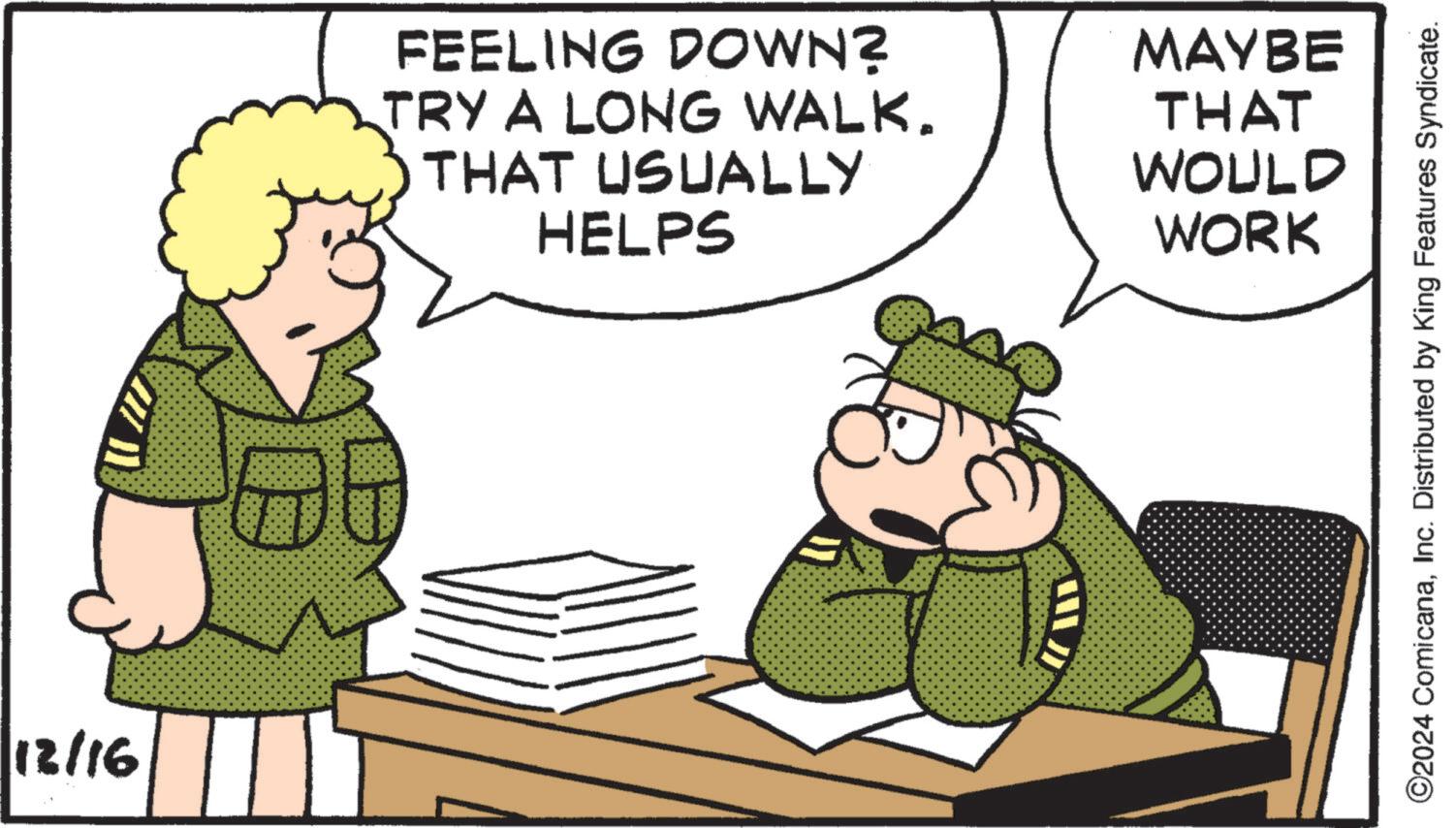 Comics OCR: 12/16 FEELING DOWN? TRY A LONG WALK. THAT USUALLY HELPS MAYBE THAT WOULD WORK ©2024 ComicanaInc. Distributed by King Features Syndicate. 12/16 FEELING DOWN ? TRY A LONG WALK . THAT USUALLY HELPS MAYBE THAT WOULD WORK © 2024 ComicanaInc. Distributed by King Features Syndicate .