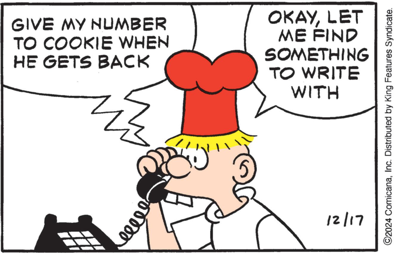 Line art OCR: GIVE MY NUMBER TO COOKIE WHEN HE GETS BACK OKAYLET ME FIND SOMETHING TO WRITE WITH 60000 . 12/17 ©2024 ComicanaInc. Distributed by King Features Syndicate. GIVE MY NUMBER TO COOKIE WHEN HE GETS BACK OKAYLET ME FIND SOMETHING TO WRITE WITH 60000 . 12/17 © 2024 ComicanaInc. Distributed by King Features Syndicate .