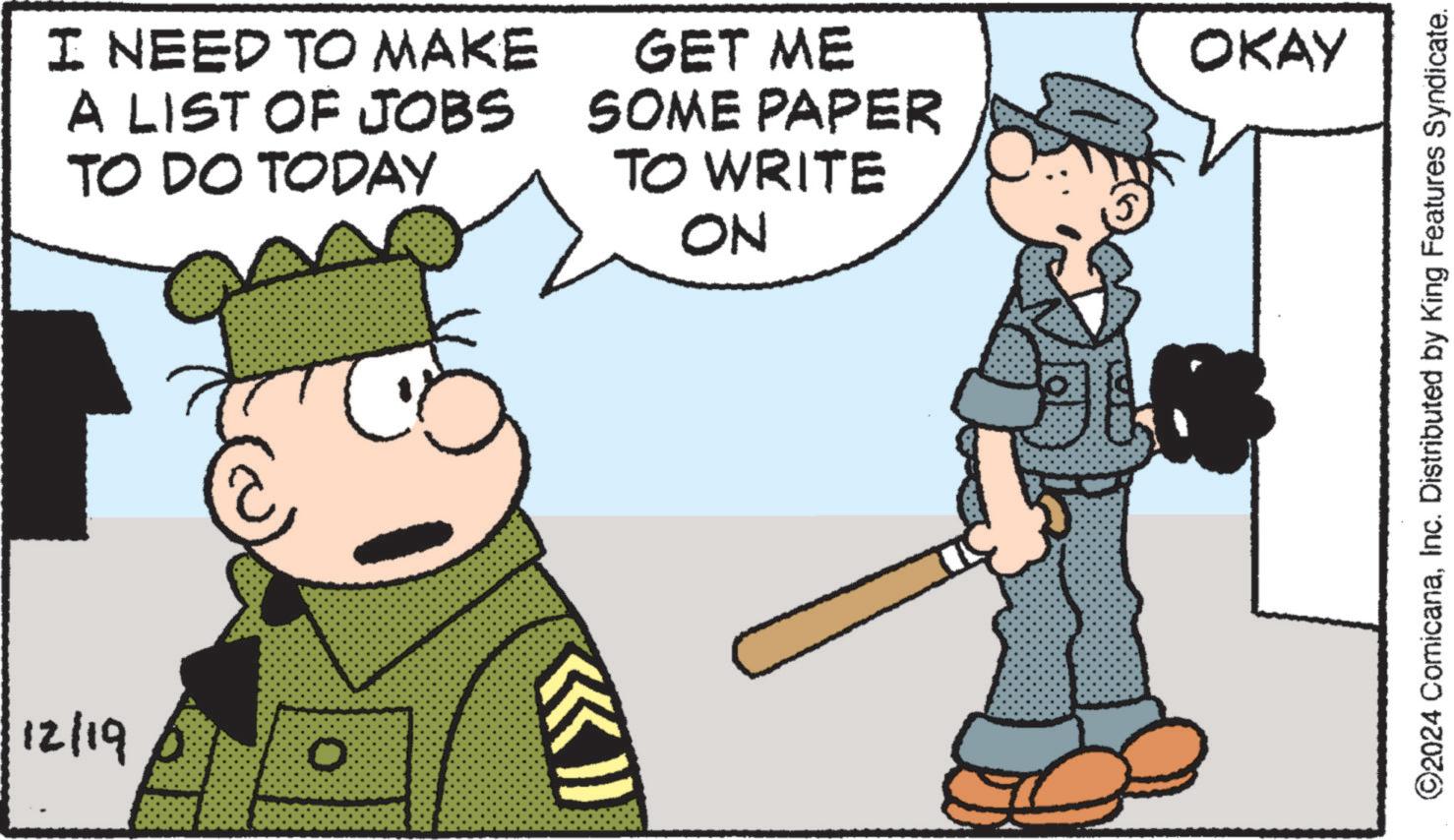 Photo caption OCR: 12/19 0 I NEED TO MAKE A LIST OF JOBS TO DO TODAY GET ME SOME PAPER TO WRITE NO OKAY ©2024 ComicanaInc. Distributed by King Features Syndicate. 12/19 0 I NEED TO MAKE A LIST OF JOBS TO DO TODAY GET ME SOME PAPER TO WRITE NO OKAY © 2024 ComicanaInc. Distributed by King Features Syndicate .
