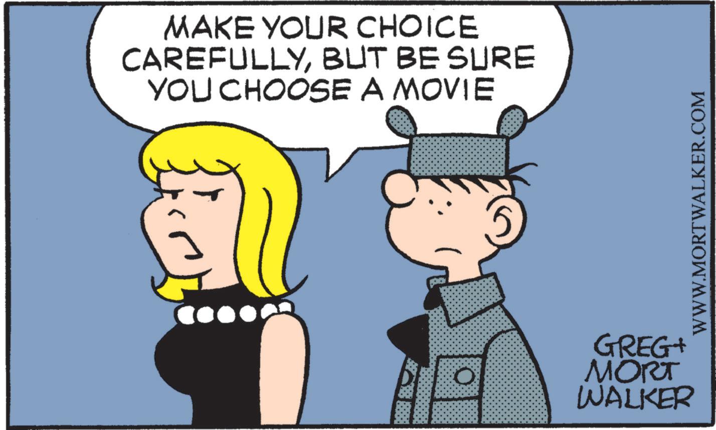 Fiction OCR: MAKE YOUR CHOICE CAREFULLYBUT BE SURE YOU CHOOSE A MOVIE GREG+ MORT WALKER WWW.MORTWALKER.COM MAKE YOUR CHOICE CAREFULLYBUT BE SURE YOU CHOOSE A MOVIE GREG + MORT WALKER WWW.MORTWALKER.COM