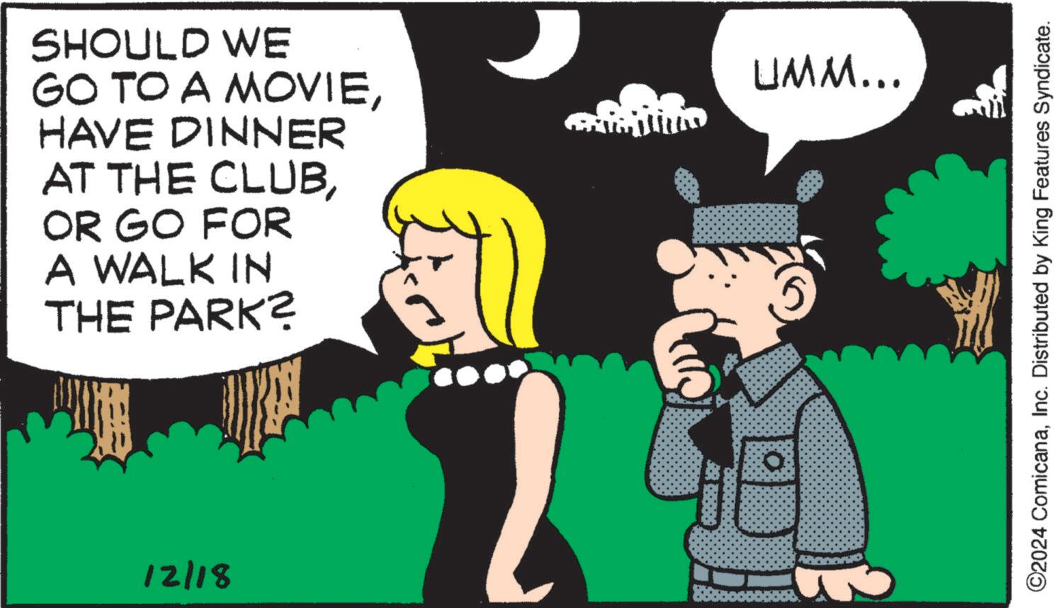 Photo caption OCR: SHOULD WE GO TO A MOVIEHAVE DINNER AT THE CLUBOR GO FOR A WALK IN THE PARK? 12/18 UMM... ©2024 ComicanaInc. Distributed by King Features Syndicate. SHOULD WE GO TO A MOVIEHAVE DINNER AT THE CLUBOR GO FOR A WALK IN THE PARK ? 12/18 UMM ... © 2024 ComicanaInc. Distributed by King Features Syndicate .