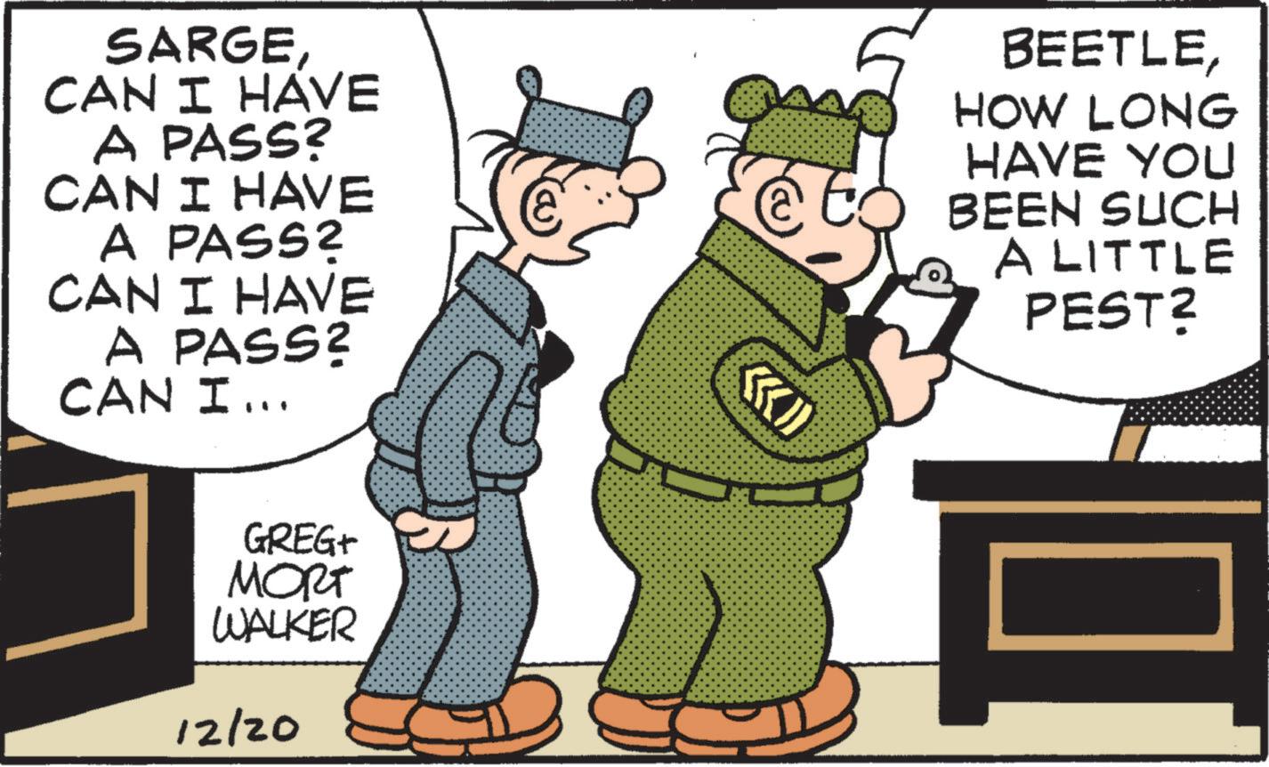 Animated cartoon OCR: SARGE CAN I HAVE A PASS? CAN I HAVE A PASS? CAN I HAVE A PASS? CAN I... GREG+ ???? WALKER 12/20 K BEETLEHOW LONG HAVE YOU BEEN SUCH A LITTLE PEST? SARGE CAN I HAVE A PASS ? CAN I HAVE A PASS ? CAN I HAVE A PASS ? CAN I ... GREG + ???? WALKER 12/20 K BEETLEHOW LONG HAVE YOU BEEN SUCH A LITTLE PEST ?