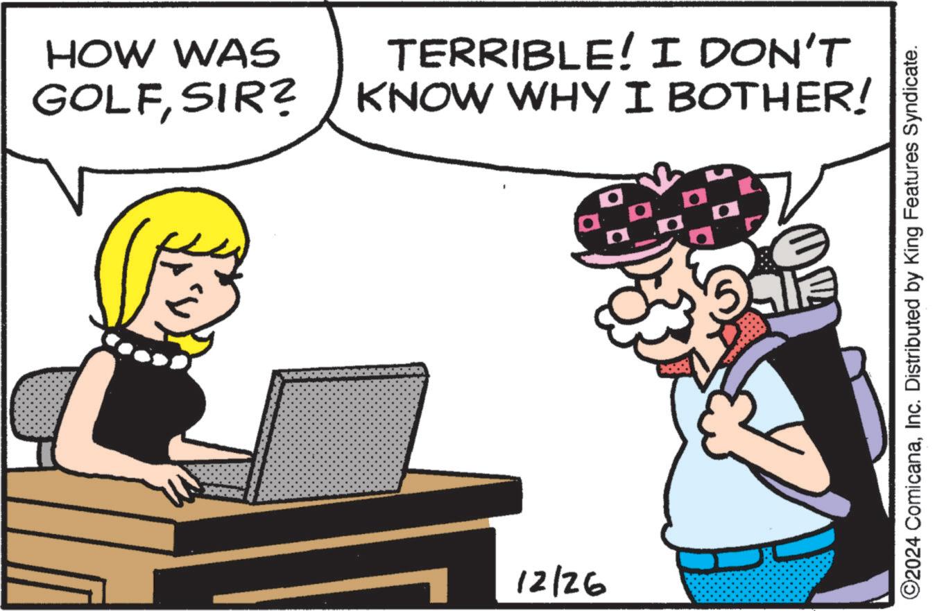 Fictional character OCR: HOW WAS TERRIBLE! I DON'T GOLFSIR? KNOW WHY I BOTHER! 12/26 aan ©2024 ComicanaInc. Distributed by King Features Syndicate. HOW WAS TERRIBLE ! I DON'T GOLFSIR ? KNOW WHY I BOTHER ! 12/26 aan © 2024 ComicanaInc. Distributed by King Features Syndicate .