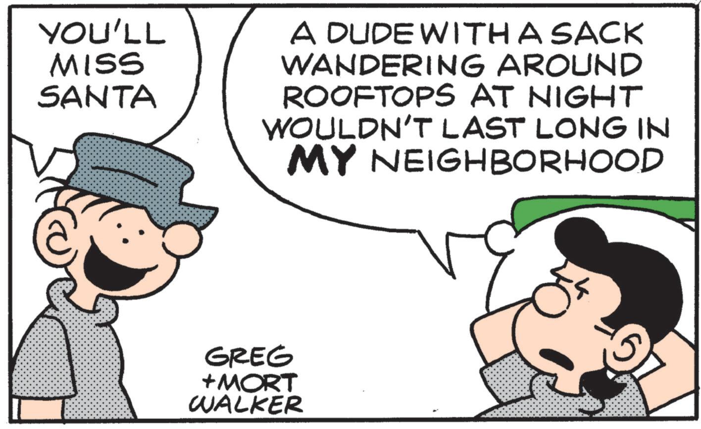Happiness OCR: YOU'LL MISS SANTA A DUDE WITH A SACK WANDERING AROUND ROOFTOPS AT NIGHT WOULDN'T LAST LONG IN MY NEIGHBORHOOD GREG +MORT WALKER YOU'LL MISS SANTA A DUDE WITH A SACK WANDERING AROUND ROOFTOPS AT NIGHT WOULDN'T LAST LONG IN MY NEIGHBORHOOD GREG + MORT WALKER