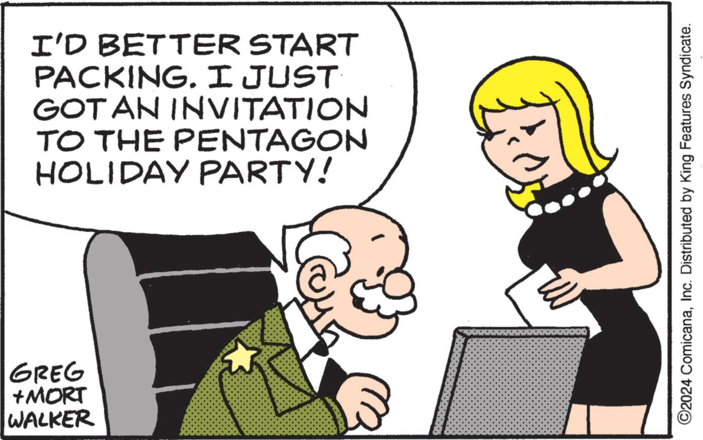 Happiness OCR: GREG + MORT WALKER I'D BETTER START PACKING. I JUST GOT AN INVITATION TO THE PENTAGON HOLIDAY PARTY! ©2024 ComicanaInc. Distributed by King Features Syndicate. GREG + MORT WALKER I'D BETTER START PACKING . I JUST GOT AN INVITATION TO THE PENTAGON HOLIDAY PARTY ! © 2024 ComicanaInc. Distributed by King Features Syndicate .