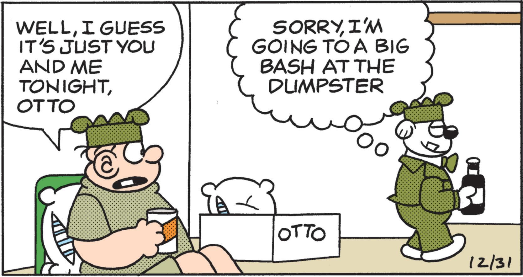 Humour OCR: WELLI GUESS IT'S JUST YOU AND ME TONIGHTOTTO SORRYI'M GOING TO A BIG BASH AT THE DUMPSTER OTTO 12/31 WELLI GUESS IT'S JUST YOU AND ME TONIGHTOTTO SORRYI'M GOING TO A BIG BASH AT THE DUMPSTER OTTO 12/31