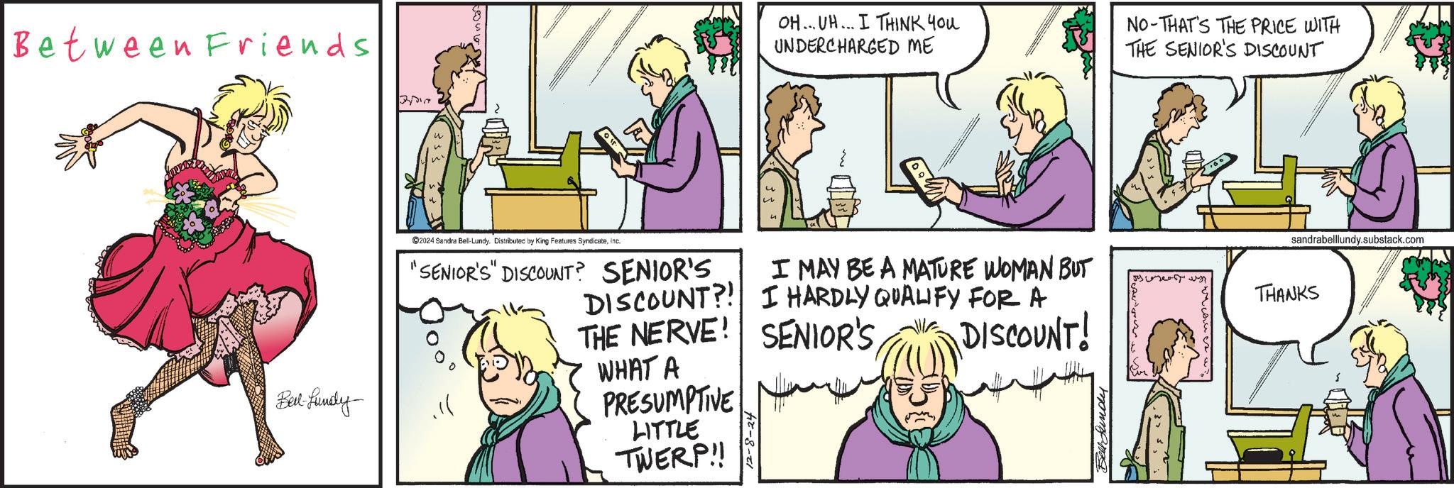Human OCR: Between Friends Belt-fundy Qvin OH... UH... I THINK YOU UNDERCHARGED ME NO-THAT'S THE PRICE WITH THE SENIOR'S DISCOUNT 2024 Sandra Bell-Lundy. Distributed by King Features Syndicateinc. "SENIOR'S" DISCOUNT? SENIOR'S. I MAY BE A MATURE WOMAN BUT THANKS DISCOUNT?! I HARDLY QUALIFY FOR A THE NERVE! SENIOR'S WHAT A PRESUMPTIVE LITTLE TWERP!! 2-8-24 DISCOUNT! Bell fundy sandrabelllundy.substack.com Between Friends Belt - fundy Qvin OH ... UH ... I THINK YOU UNDERCHARGED ME NO - THAT'S THE PRICE WITH THE SENIOR'S DISCOUNT 2024 Sandra Bell - Lundy . Distributed by King Features Syndicateinc . " SENIOR'S " DISCOUNT ? SENIOR'S . I MAY BE A MATURE WOMAN BUT THANKS DISCOUNT ?! I HARDLY QUALIFY FOR A THE NERVE ! SENIOR'S WHAT A PRESUMPTIVE LITTLE TWERP !! 2-8-24 DISCOUNT ! Bell fundy sandrabelllundy.substack.com