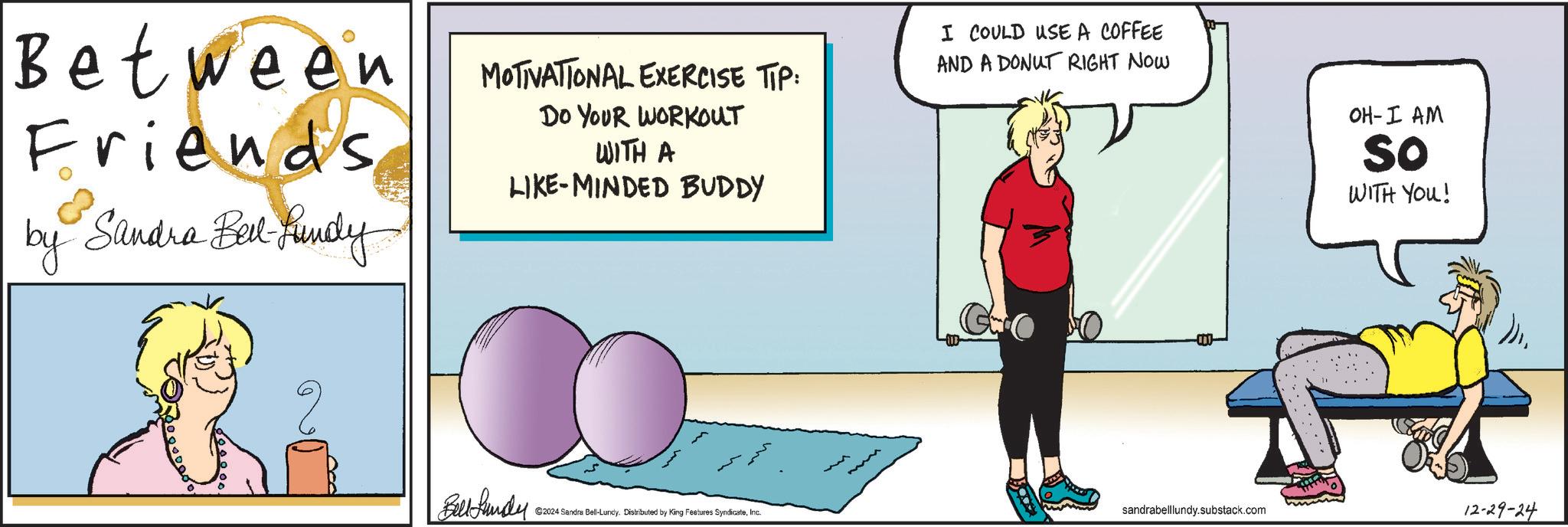 Conversation OCR: Between Friends by Sandra Bell Fundy ??? MOTIVATIONAL EXERCISE TTP: DO YOUR WORKOUT WITH A LIKE-MINDED BUDDY I COULD USE A COFFEE AND A DONUT RIGHT NOW -000- OH-I AM So WITH YOU! B ©2024 Sandra Bell-Lundy. Distributed by King Features SyndicateInc. sandrabelllundy.substack.com 12-29-24 Between Friends by Sandra Bell Fundy ??? MOTIVATIONAL EXERCISE TTP : DO YOUR WORKOUT WITH A LIKE - MINDED BUDDY I COULD USE A COFFEE AND A DONUT RIGHT NOW -000- OH - I AM So WITH YOU ! B © 2024 Sandra Bell - Lundy . Distributed by King Features SyndicateInc. sandrabelllundy.substack.com 12-29-24
