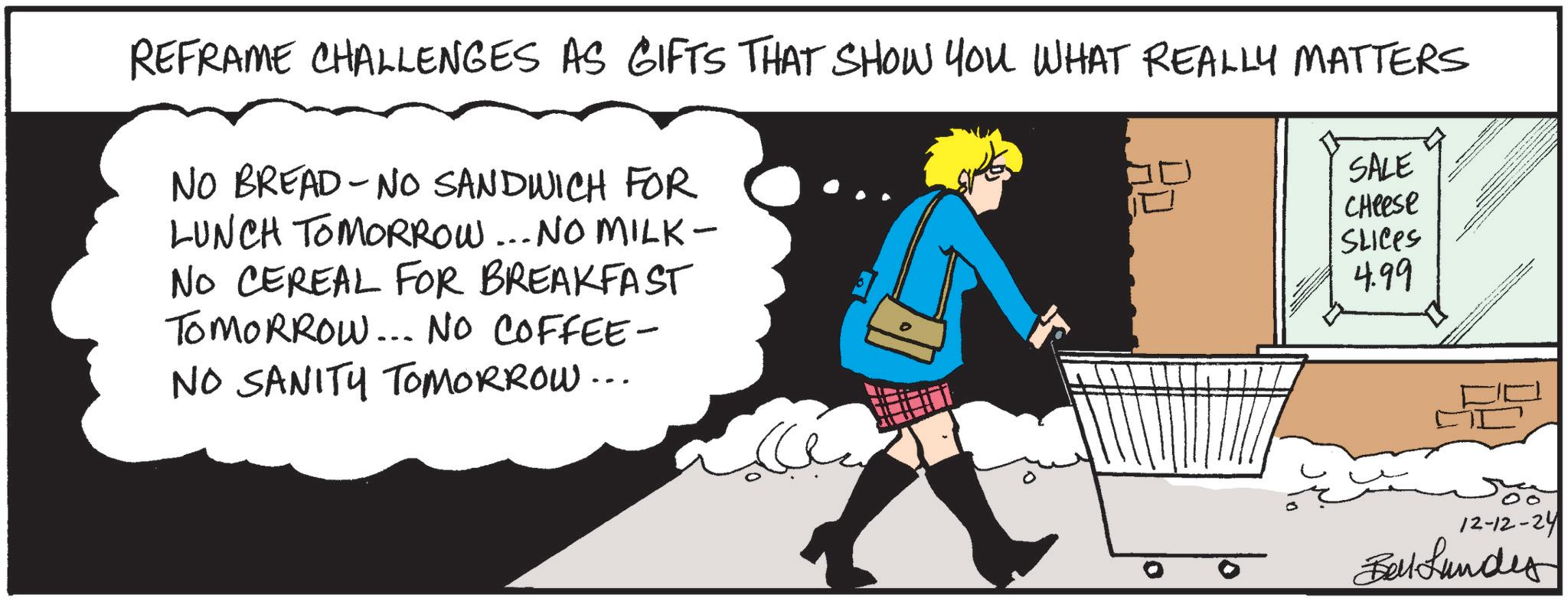 Humour OCR: REFRAME CHALLENGES AS GIFTS THAT SHOW YOU WHAT REALLY MATTERS NO BREAD-NO SANDWICH FOR LUNCH TOMORROW... NO MILK- NO CEREAL FOR BREAKFAST TOMORROW... NO COFFEE- NO SANITY TOMORROW... H SALE Cheese SLICES 4.99 12-12-24 Belkundes REFRAME CHALLENGES AS GIFTS THAT SHOW YOU WHAT REALLY MATTERS NO BREAD - NO SANDWICH FOR LUNCH TOMORROW ... NO MILK- NO CEREAL FOR BREAKFAST TOMORROW ... NO COFFEE- NO SANITY TOMORROW ... H SALE Cheese SLICES 4.99 12-12-24 Belkundes