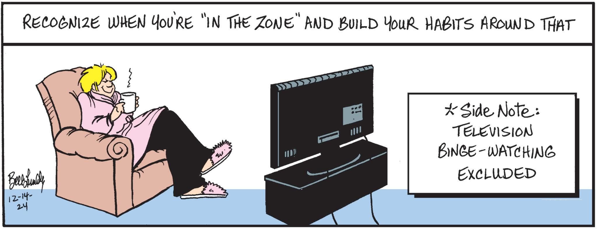 Display device OCR: Belbfinely 12-14- 24 RECOGNIZE WHEN YOU'RE "IN THE ZONE" AND BUILD YOUR HABITS AROUND THAT ? * Side Note: TELEVISION BINGE-WATCHING EXCLUDED Belbfinely 12-14- 24 RECOGNIZE WHEN YOU'RE " IN THE ZONE " AND BUILD YOUR HABITS AROUND THAT ? * Side Note : TELEVISION BINGE - WATCHING EXCLUDED