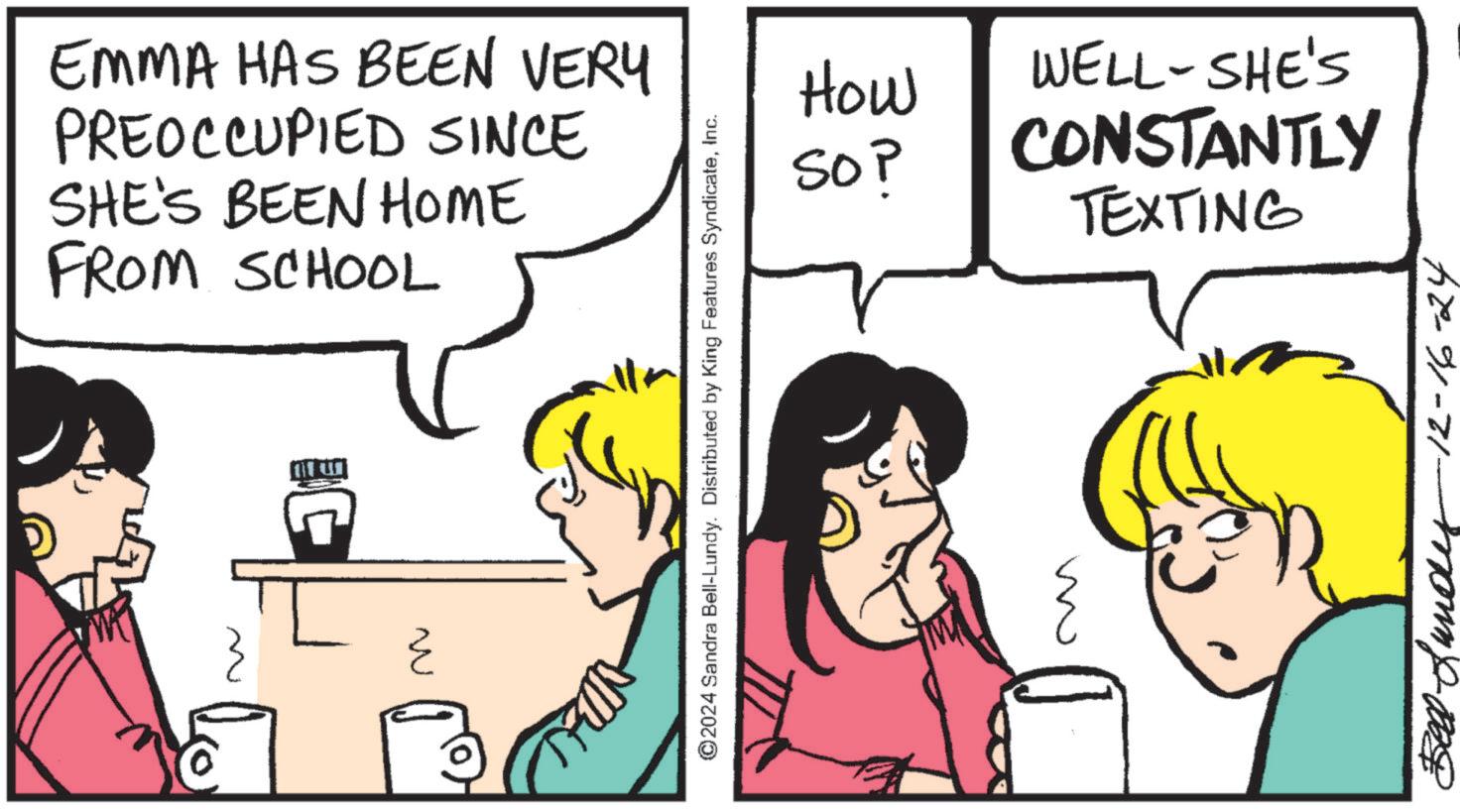 Pleased OCR: EMMA HAS BEEN VERY PREOCCUPIED SINCE SHE'S BEEN HOME FROM SCHOOL ? ©2024 Sandra Bell-Lundy. Distributed by King Features SyndicateInc. ?? How SOP TEXTING WELL-SHE'S CONSTANTLY Befund 12-16-24 EMMA HAS BEEN VERY PREOCCUPIED SINCE SHE'S BEEN HOME FROM SCHOOL ? © 2024 Sandra Bell - Lundy . Distributed by King Features SyndicateInc. ?? How SOP TEXTING WELL - SHE'S CONSTANTLY Befund 12-16-24