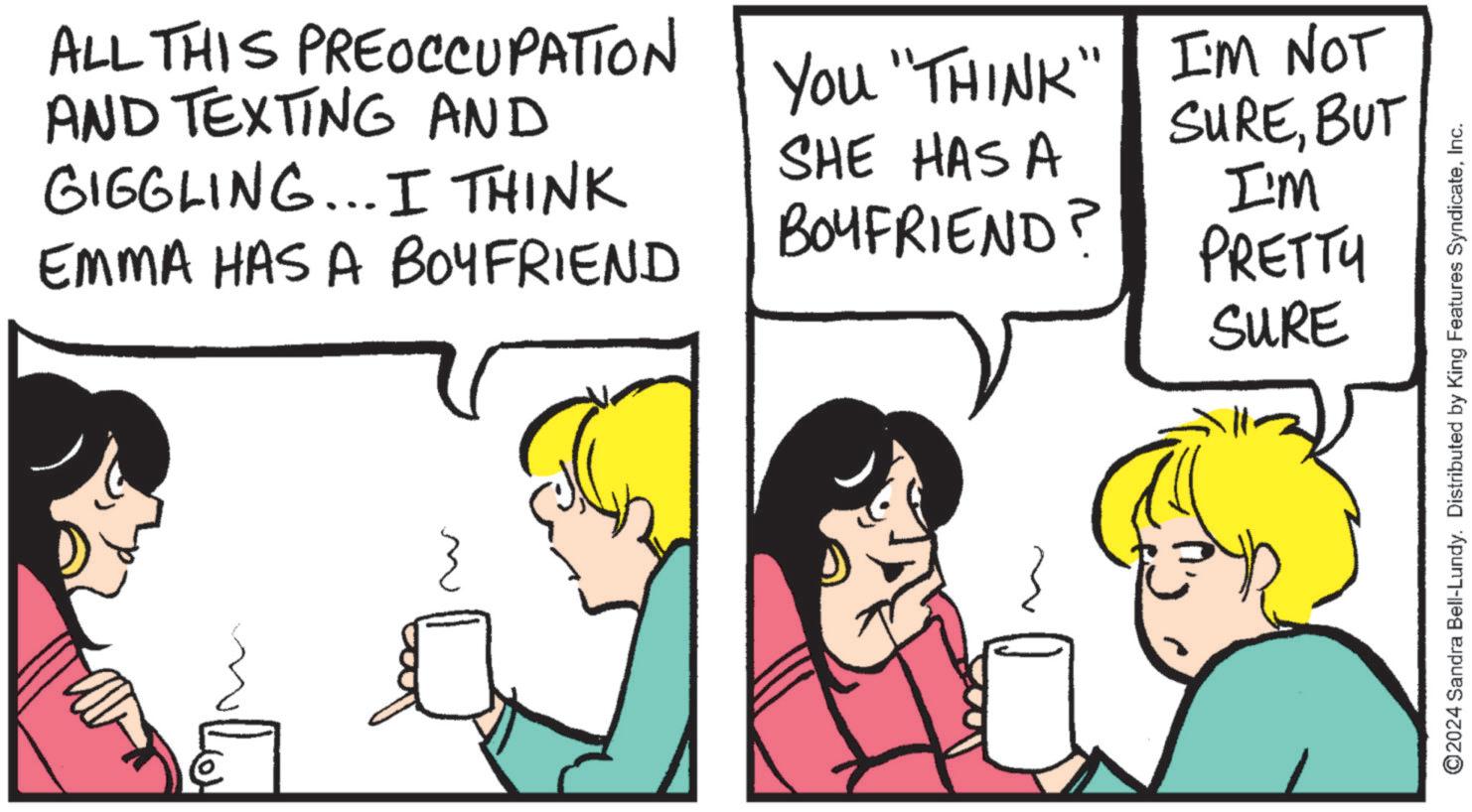 Fiction OCR: ALL THIS PREOCCUPATION AND TEXTING AND GIGGLING... I THINK EMMA HAS A BOYFRIEND You "THINK" I'M NOT SHE HAS A BOYFRIEND? SUREBUT I'm PRETTY SURE Lov ©2024 Sandra Bell-Lundy. Distributed by King Features SyndicateInc. ALL THIS PREOCCUPATION AND TEXTING AND GIGGLING ... I THINK EMMA HAS A BOYFRIEND You " THINK " I'M NOT SHE HAS A BOYFRIEND ? SUREBUT I'm PRETTY SURE Lov © 2024 Sandra Bell - Lundy . Distributed by King Features Syndicate