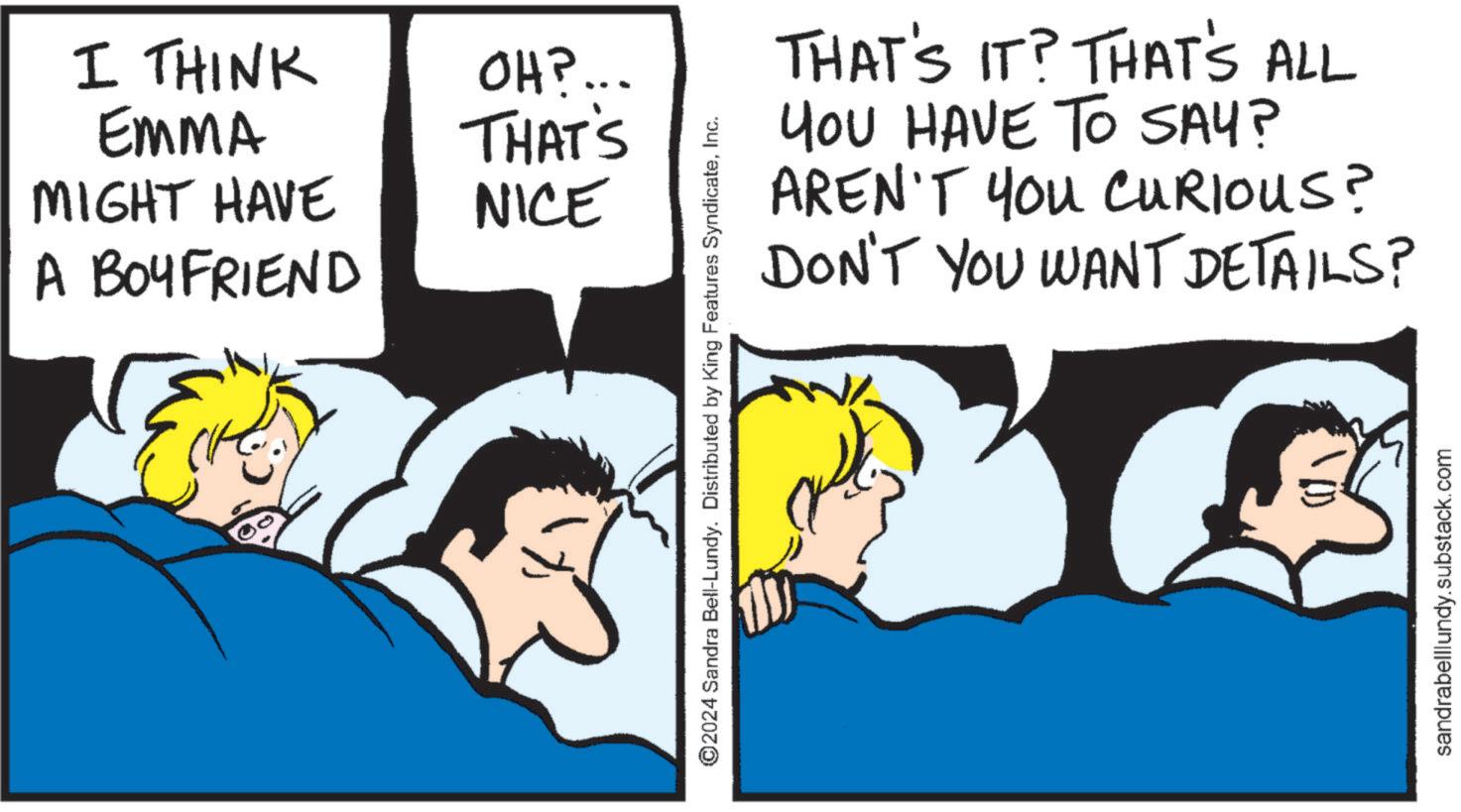 Bedtime OCR: I THINK EMMA MIGHT HAVE A BOYFRIEND OH?... THAT'S NICE THAT'S IT? THAT'S ALL YOU HAVE TO SAY? AREN'T YOU CURIOUS? DON'T YOU WANT DETAILS? ©2024 Sandra Bell-Lundy. Distributed by King Features SyndicateInc. sandrabelllundy.substack.com I THINK EMMA MIGHT HAVE A BOYFRIEND OH ? ... THAT'S NICE THAT'S IT ? THAT'S ALL YOU HAVE TO SAY ? AREN'T YOU CURIOUS ? DON'T YOU WANT DETAILS ? © 2024 Sandra Bell - Lundy . Distributed by King Features SyndicateInc. sandrabelllundy.substack.com