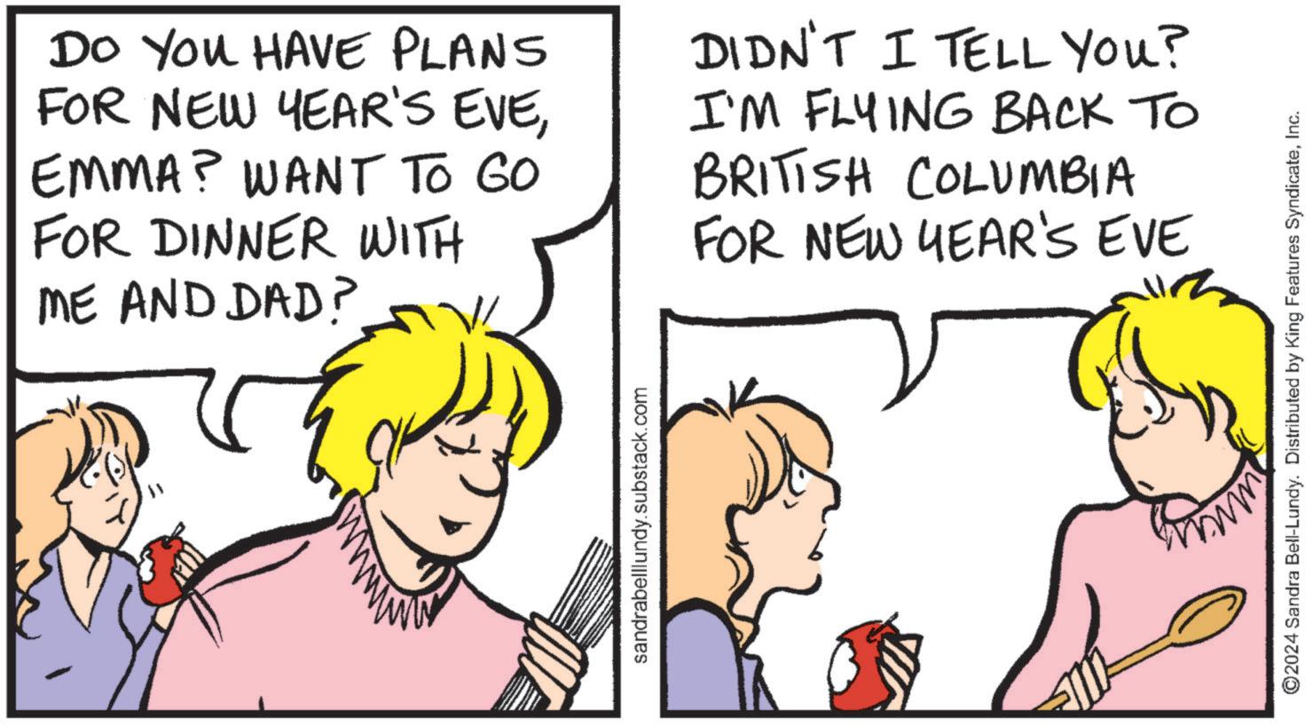 Comics OCR: Do You HAVE PLANS FOR NEW YEAR'S EVEEMMA? WANT TO GO FOR DINNER WITH ME AND DAD? DIDN'T I TELL YOU? I'M FLYING BACK TO BRITISH COLUMBIA FOR NEW YEAR'S EVE sandrabelllundy.substack.com ©2024 Sandra Bell-Lundy. Distributed by King Features SyndicateInc. Do You HAVE PLANS FOR NEW YEAR'S EVEEMMA ? WANT TO GO FOR DINNER WITH ME AND DAD ? DIDN'T I TELL YOU ? I'M FLYING BACK TO BRITISH COLUMBIA FOR NEW YEAR'S EVE sandrabelllundy.substack.com © 2024 Sandra Bell - Lundy . Distributed by King Features Syndicate