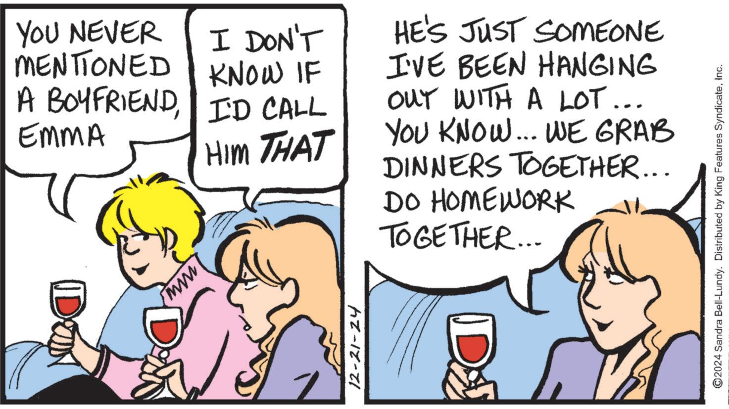 Comic book OCR: YOU NEVER MENTIONED I DON'T KNOW IF A BOYFRIENDI'D CALL EMMA HIM THAT HE'S JUST SOMEONE I'VE BEEN HANGING OUT WITH A LOT... YOU KNOW... WE GRAB DINNERS TOGETHER... DO HOMEWORK TOGETHER... www. DOM DON 12-21-24 D ©2024 Sandra Bell-Lundy. Distributed by King Features SyndicateInc. YOU NEVER MENTIONED I DON'T KNOW IF A BOYFRIENDI'D CALL EMMA HIM THAT HE'S JUST SOMEONE I'VE BEEN HANGING OUT WITH A LOT ... YOU KNOW ... WE GRAB DINNERS TOGETHER ... DO HOMEWORK TOGETHER ... www . DOM DON 12-21-24 D © 2024 Sandra Bell - Lundy . Distributed by King Features Syndicate