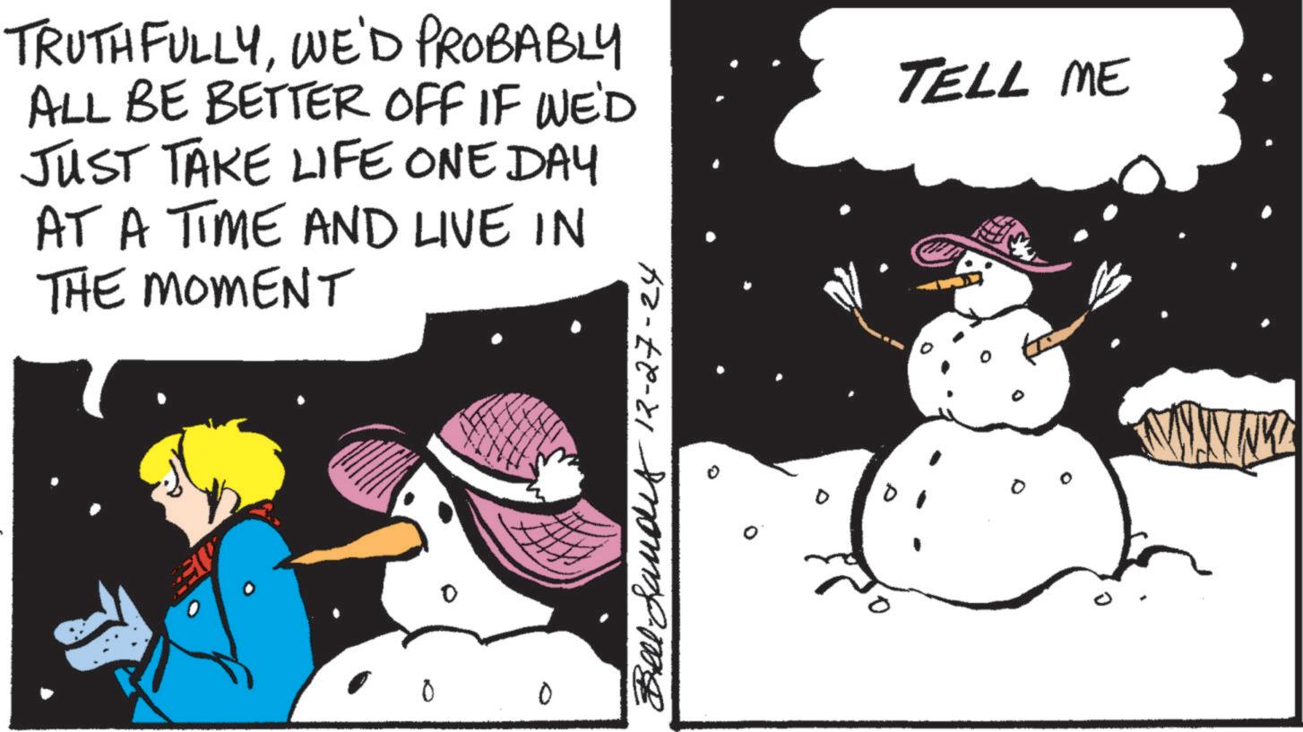 Comics OCR: TRUTHFULLYWE'D PROBABLY ALL BE BETTER OFF IF WE'D JUST TAKE LIFE ONE DAY AT A TIME AND LIVE IN THE MOMENT TELL ME 0 B 12-27-24 TRUTHFULLYWE'D PROBABLY ALL BE BETTER OFF IF WE'D JUST TAKE LIFE ONE DAY AT A TIME AND LIVE IN THE MOMENT TELL ME 0 B 12-27-24