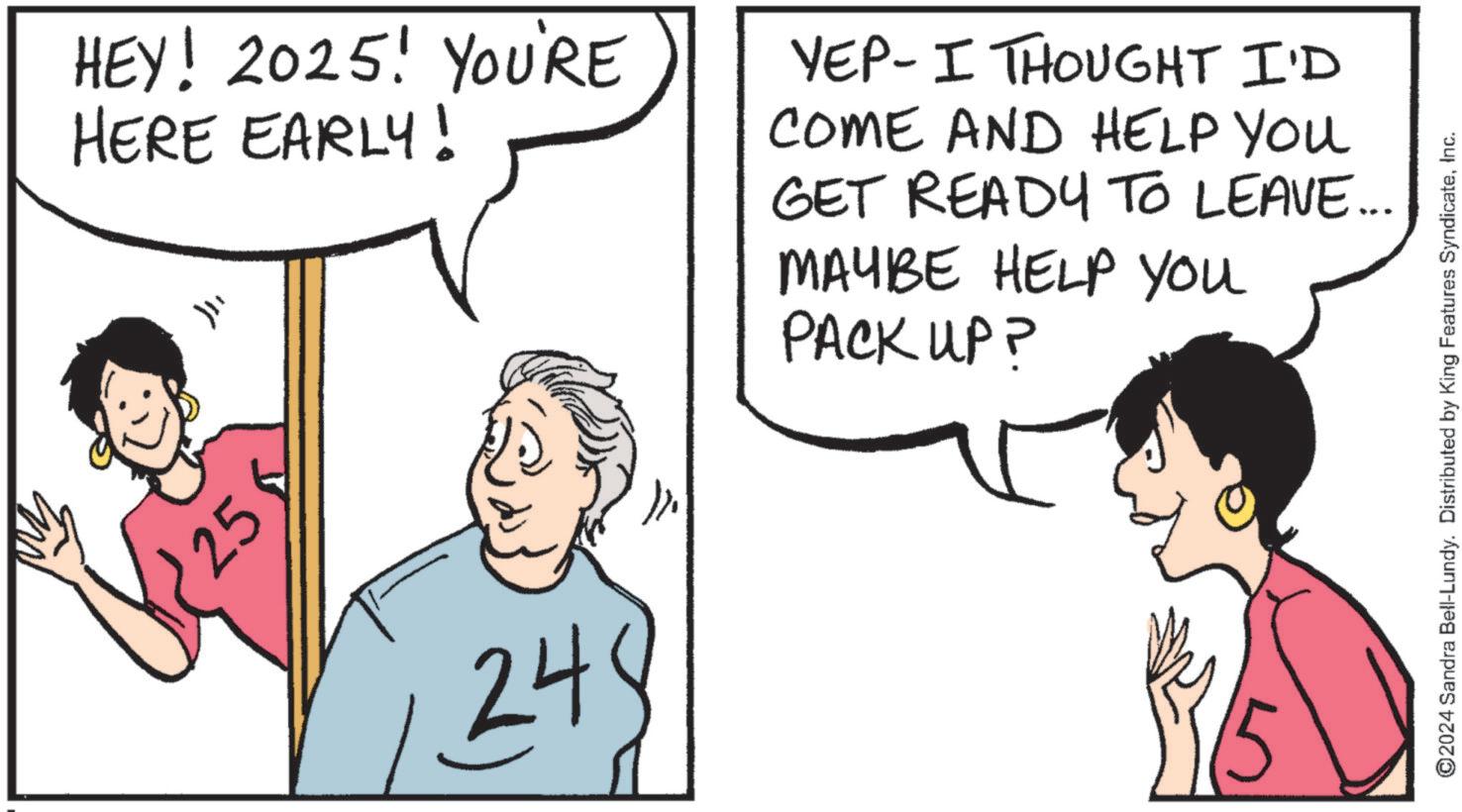Graphics OCR: HEY! 2025! YOU'RE HERE EARLY! ??? 25 YEP-I THOUGHT I'D COME AND HELP YOU GET READY TO LEAVE... MAYBE HELP You PACK UP? 24 ©2024 Sandra Bell-Lundy. Distributed by King Features SyndicateInc. HEY ! 2025 ! YOU'RE HERE EARLY ! ??? 25 YEP - I THOUGHT I'D COME AND HELP YOU GET READY TO LEAVE ... MAYBE HELP You PACK UP ? 24 © 2024 Sandra Bell - Lundy . Distributed by King Features Syndicate