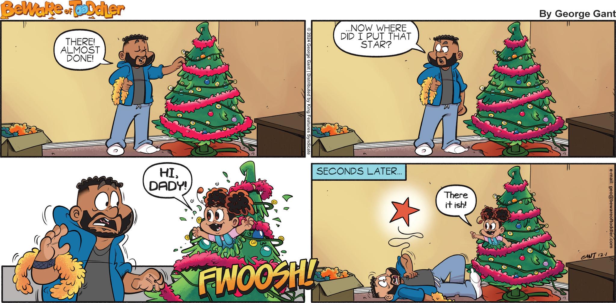 Evergreen OCR: Beware of Toddler THERE! ALMOST DONE! HI. DADY! ...NOW WHERE DID I PUT THAT STAR? By George Gant 2024 George Gant | Distributed by King Features Syndicate SECONDS LATER... FWOOSH There it ish! e-mail: geo@bewareoftoddler.com SANT 121 Beware of Toddler THERE ! ALMOST DONE ! HI . DADY ! ... NOW WHERE DID I PUT THAT STAR ? By George Gant 2024 George Gant | Distributed by King Features Syndicate SECONDS LATER ... FWOOSH There it ish ! e - mail : geo@bewareoftoddler.com SANT 121