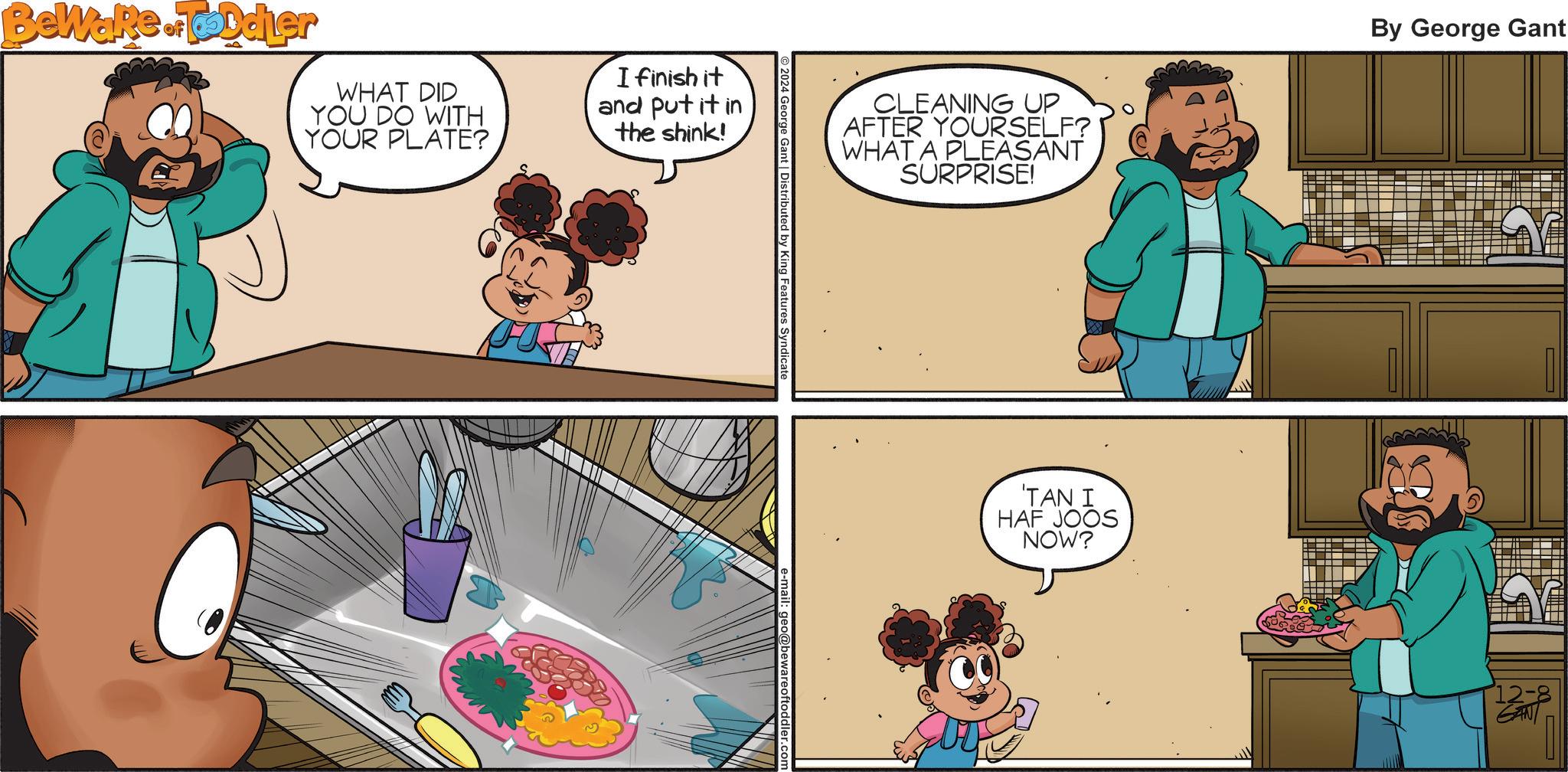 Child OCR: Beware of Toldier WHAT DID YOU DO WITH YOUR PLATE? I finish it and put it in the shink! CLEANING UP AFTER YOURSELF? WHAT A PLEASANT SURPRISE! By George Gant 2024 George Gant | Distributed by King Features Syndicate 'TAN I HAF JOOS NOW? 12-8 Beware of Toldier WHAT DID YOU DO WITH YOUR PLATE ? I finish it and put it in the shink ! CLEANING UP AFTER YOURSELF ? WHAT A PLEASANT SURPRISE ! By George Gant 2024 George Gant | Distributed by King Features Syndicate ' TAN I HAF JOOS NOW ? 12-8