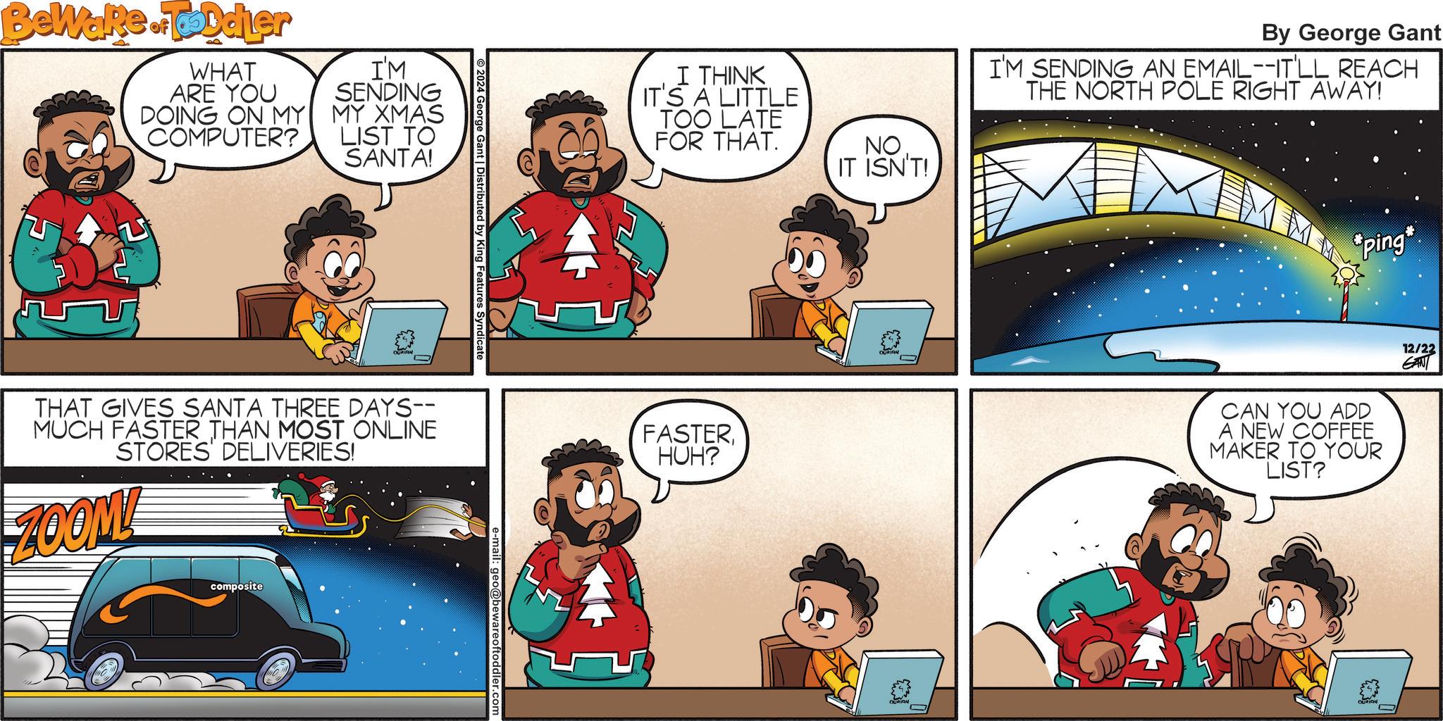 Comic book OCR: Beware of Toddler WHAT ARE YOU DOING ON MY COMPUTER? I'M SENDING MY XMAS LIST TO SANTA! 2024 George Gant | Distributed by King Features Syndicate THAT GIVES SANTA THREE DAYS-- MUCH FASTER THAN MOST ONLINE STORES DELIVERIES! ZOOM! composite O e-mail: geo@bewareoftoddl I THINK IT'S A LITTLE TOO LATE FOR THAT. NO IT ISN'T! By George Gant I'M SENDING AN EMAIL--IT'LL REACH THE NORTH POLE RIGHT AWAY! ping* FASTERHUH? CAN YOU ADD A NEW COFFEE MAKER TO YOUR LIST? 12/22 GAN Beware of Toddler WHAT ARE YOU DOING ON MY COMPUTER ? I'M SENDING MY XMAS LIST TO SANTA ! 2024 George Gant | Distributed by King Features Syndicate THAT GIVES SANTA THREE DAYS-- MUCH FASTER THAN MOST ONLINE STORES DELIVERIES ! ZOOM ! composite O e - mail : geo @ bewareoftoddl I THINK IT'S A LITTLE TOO LATE FOR THAT . NO IT ISN'T ! By George Gant I'M SENDING AN EMAIL -- IT'LL REACH THE NORTH POLE RIGHT AWAY ! ping * FASTERHUH ? CAN YOU ADD A NEW COFFEE MAKER TO YOUR LIST ? 12/22 GAN