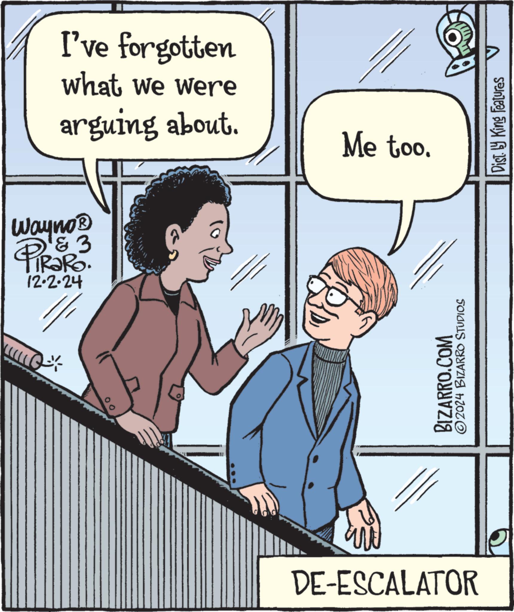 Rectangle OCR: 00 Wayno? D & 3 PiRaRo. 12·2·24 DE-ESCALATOR I've forgotten what we were arguing about. BIZARRO.COM ©2024 BIZARRO STUDIOS Me too. Dist. by King Features 00 Wayno? D & 3 PiRaRo . 12 · 2 · 24 DE - ESCALATOR I've forgotten what we were arguing about . BIZARRO.COM © 2024 BIZARRO STUDIOS Me too . Dist . by King Features