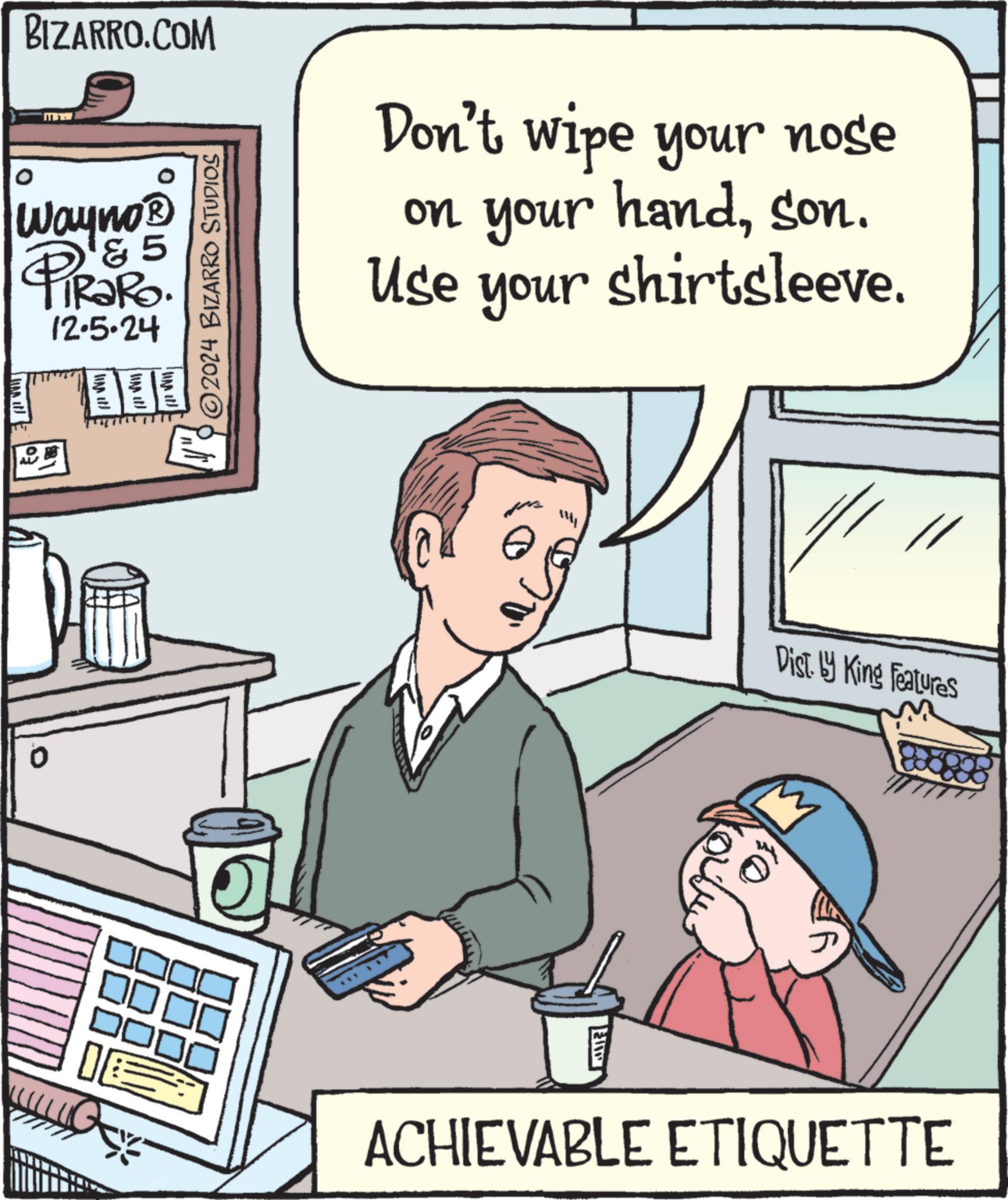 Conversation OCR: BIZARRO.COM Wayno? 5 PiRaRo. 12.5.24 0 ©2024 BIZARRO STUDIOS Don't wipe your nose on your handson. Use your shirtsleeve. E Dist. by King Features ACHIEVABLE ETIQUETTE BIZARRO.COM Wayno? 5 PiRaRo . 12.5.24 0 © 2024 BIZARRO STUDIOS Don't wipe your nose on your handson . Use your shirtsleeve . E Dist . by King Features ACHIEVABLE ETIQUETTE