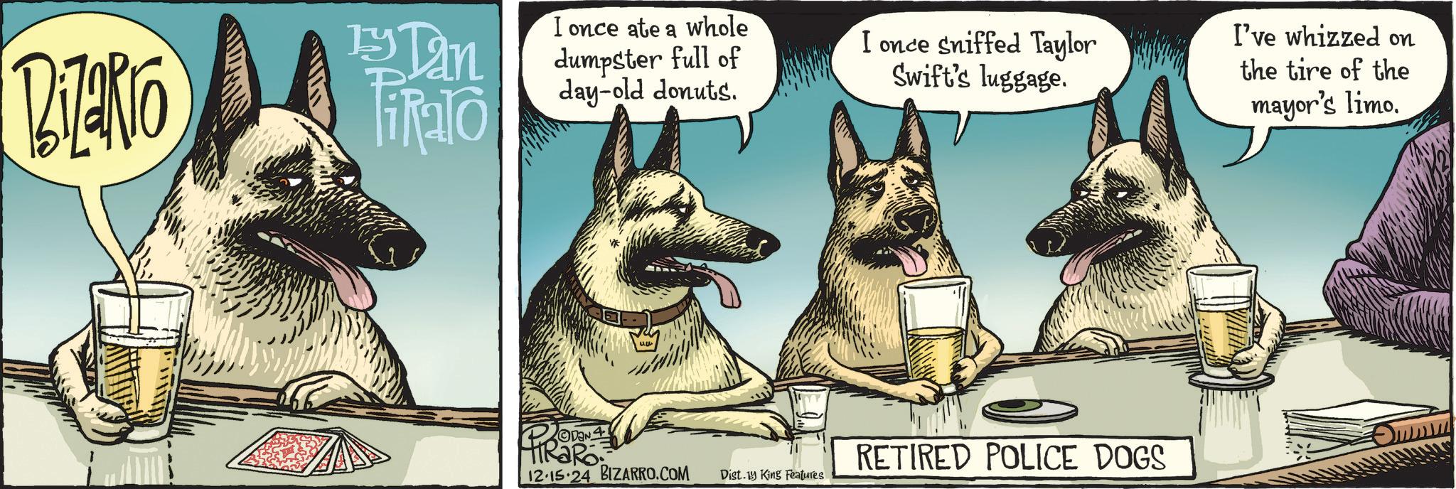 Companion dog OCR: BiZako 13 Tan TiRalo I once ate a whole dumpster full of day-old donuts. ODAN 12.15.24 BIZARRO.COM Dist.1y King Features I once sniffed Taylor Swift's luggage. I've whizzed on the tire of the RETIRED POLICE DOGS mayor's limo. BiZako 13 Tan TiRalo I once ate a whole dumpster full of day - old donuts . ODAN 12.15.24 BIZARRO.COM Dist.1y King Features I once sniffed Taylor Swift's luggage . I've whizzed on the tire of the RETIRED POLICE DOGS mayor's limo .